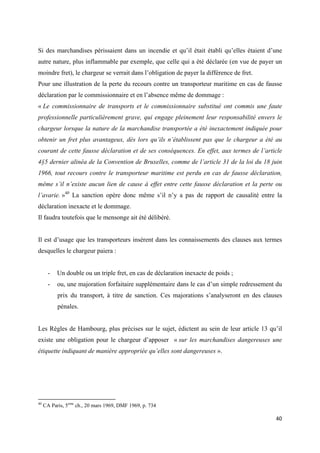  
 
40 
 
Si des marchandises périssaient dans un incendie et qu’il était établi qu’elles étaient d’une
autre nature, plus inflammable par exemple, que celle qui a été déclarée (en vue de payer un
moindre fret), le chargeur se verrait dans l’obligation de payer la différence de fret.
Pour une illustration de la perte du recours contre un transporteur maritime en cas de fausse
déclaration par le commissionnaire et en l’absence même de dommage :
« Le commissionnaire de transports et le commissionnaire substitué ont commis une faute
professionnelle particulièrement grave, qui engage pleinement leur responsabilité envers le
chargeur lorsque la nature de la marchandise transportée a été inexactement indiquée pour
obtenir un fret plus avantageux, dès lors qu’ils n’établissent pas que le chargeur a été au
courant de cette fausse déclaration et de ses conséquences. En effet, aux termes de l’article
4§5 dernier alinéa de la Convention de Bruxelles, comme de l’article 31 de la loi du 18 juin
1966, tout recours contre le transporteur maritime est perdu en cas de fausse déclaration,
même s’il n’existe aucun lien de cause à effet entre cette fausse déclaration et la perte ou
l’avarie. »40
La sanction opère donc même s’il n’y a pas de rapport de causalité entre la
déclaration inexacte et le dommage.
Il faudra toutefois que le mensonge ait été délibéré.
Il est d’usage que les transporteurs insèrent dans les connaissements des clauses aux termes
desquelles le chargeur paiera :
- Un double ou un triple fret, en cas de déclaration inexacte de poids ;
- ou, une majoration forfaitaire supplémentaire dans le cas d’un simple redressement du
prix du transport, à titre de sanction. Ces majorations s’analyseront en des clauses
pénales.
Les Règles de Hambourg, plus précises sur le sujet, édictent au sein de leur article 13 qu’il
existe une obligation pour le chargeur d’apposer « sur les marchandises dangereuses une
étiquette indiquant de manière appropriée qu’elles sont dangereuses ».
                                                            
40
CA Paris, 5eme
ch., 20 mars 1969, DMF 1969, p. 734
 