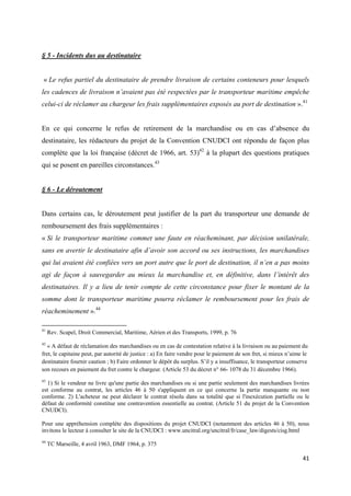  
 
41 
 
§ 5 - Incidents dus au destinataire
« Le refus partiel du destinataire de prendre livraison de certains conteneurs pour lesquels
les cadences de livraison n’avaient pas été respectées par le transporteur maritime empêche
celui-ci de réclamer au chargeur les frais supplémentaires exposés au port de destination ».41
En ce qui concerne le refus de retirement de la marchandise ou en cas d’absence du
destinataire, les rédacteurs du projet de la Convention CNUDCI ont répondu de façon plus
complète que la loi française (décret de 1966, art. 53)42
à la plupart des questions pratiques
qui se posent en pareilles circonstances.43
§ 6 - Le déroutement
Dans certains cas, le déroutement peut justifier de la part du transporteur une demande de
remboursement des frais supplémentaires :
« Si le transporteur maritime commet une faute en réacheminant, par décision unilatérale,
sans en avertir le destinataire afin d’avoir son accord ou ses instructions, les marchandises
qui lui avaient été confiées vers un port autre que le port de destination, il n’en a pas moins
agi de façon à sauvegarder au mieux la marchandise et, en définitive, dans l’intérêt des
destinataires. Il y a lieu de tenir compte de cette circonstance pour fixer le montant de la
somme dont le transporteur maritime pourra réclamer le remboursement pour les frais de
réacheminement ».44
                                                            
41
Rev. Scapel, Droit Commercial, Maritime, Aérien et des Transports, 1999, p. 76
42
« A défaut de réclamation des marchandises ou en cas de contestation relative à la livraison ou au paiement du
fret, le capitaine peut, par autorité de justice : a) En faire vendre pour le paiement de son fret, si mieux n’aime le
destinataire fournir caution ; b) Faire ordonner le dépôt du surplus. S’il y a insuffisance, le transporteur conserve
son recours en paiement du fret contre le chargeur. (Article 53 du décret n° 66- 1078 du 31 décembre 1966).
43
1) Si le vendeur ne livre qu'une partie des marchandises ou si une partie seulement des marchandises livrées
est conforme au contrat, les articles 46 à 50 s'appliquent en ce qui concerne la partie manquante ou non
conforme. 2) L'acheteur ne peut déclarer le contrat résolu dans sa totalité que si l'inexécution partielle ou le
défaut de conformité constitue une contravention essentielle au contrat. (Article 51 du projet de la Convention
CNUDCI).
Pour une appréhension complète des dispositions du projet CNUDCI (notamment des articles 46 à 50), nous
invitons le lecteur à consulter le site de la CNUDCI : www.uncitral.org/uncitral/fr/case_law/digests/cisg.html
44
TC Marseille, 4 avril 1963, DMF 1964, p. 375
 