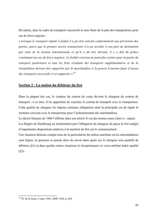  
 
42 
 
De même, dans le cadre de transports successifs et sans faute de la part des transporteurs pour
cas de force majeure :
« Lorsque le transport stipulé à forfait n’a pu être exécuté conformément aux prévisions des
parties, parce que le premier navire transporteur n’a pu accéder à son port de destination
par suite de la tension internationale et qu’il a dû être dérouté, il y a fait du prince
constituant un cas de force majeure. Le forfait convenu ne peut plus exister pour la partie du
transport postérieure et tous les frais résultant des transports supplémentaires et de la
réexpédition doivent être supportés par la marchandise si la preuve d’aucune faute d’aucun
des transports successifs n’est rapportée ».45
Section 2 : La notion du débiteur du fret
Dans la plupart des cas, le vendeur du contrat de vente devient le chargeur du contrat de
transport ; à ce titre, il lui appartient de conclure le contrat de transport avec le transporteur.
Cette qualité de chargeur lui impose certaines obligations dont la principale est de régler le
montant convenu avec le transporteur pour l’acheminement des marchandises.
Le décret français de 1966 l’affirme dans son article 41 en des termes assez clairs (v. supra).
Les Règles de Hambourg ne mentionnent pas l’obligation du chargeur de payer le fret malgré
d’importantes dispositions relatives à la mention du fret sur le connaissement.
Une situation délicate compte tenu de la particularité du milieu maritime où les intermédiaires
sont légion, la question se posant alors de savoir dans quels cas le chargeur sera qualifié de
débiteur (§1) et dans quelles autres situations le réceptionnaire se verra attribué ladite qualité
(§2).
                                                            
45
TC de la Seine, 5 mars 1963, DMF 1964, p. 620
 