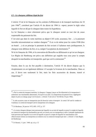  
 
43 
 
§ 1 - Le chargeur, débiteur légal du fret
L’article 15 de la loi française sur les contrats d’affrètement et de transport maritimes du 18
juin 196646
, corroboré par l’article 41 du décret de 1966 (v. supra), posent la règle selon
laquelle le fret est dû par le chargeur dans toutes les hypothèses.
La loi française a ainsi clairement prévu que le chargeur restait en tout état de cause
responsable du paiement du fret.
C’est ainsi que dans la vente maritime au départ CAF (coût, assurance, fret …), le paiement
incombe nécessairement au vendeur chargeur.47
Il en va de même pour les ventes FOB (free
on board …) où en principe le paiement du fret revient à l’acheteur mais juridiquement, le
chargeur reste débiteur du fret, et ce, malgré l’acceptation du destinataire.48
Ni la loi française de 1966, ni la convention de Bruxelles ne définissent ce qu’est un chargeur.
Les Règles de Hambourg ont prévu une définition qui englobe tous ceux pour le compte
desquels la marchandise est transportée, quel que soit le contractant.49
Ensuite, dans le cas du fret payable à destination, l’article 41 du décret dispose que le
réceptionnaire en est également débiteur s’il accepte la livraison de la marchandise. Dans ce
cas, il devra non seulement le fret, mais les frais accessoires de douane, transit et
magasinage.50
                                                            
46
 « Par le contrat de transport maritime, le chargeur s’engage à payer un fret déterminé et le transporteur à
acheminer une marchandise déterminée, d’un port à un autre. Les dispositions du présent livre s’appliquent
depuis la prise en charge jusqu’à la livraison ». (Article 15 de la loi n° 66-420 du 18 juin 1966).
47
A cette occasion, nous ne manquerons pas de dissocier vente et transport : la vente CAF unit le vendeur et
l’acheteur, le contrat de transport unit le transporteur et le chargeur.
48
CA Bordeaux, 26 janvier 1972, BTL 1972, p. 157
49
« Le terme chargeur désigne toute personne par laquelle ou au nom de laquelle ou pour le compte de laquelle
un contrat de transport de marchandises par mer est conclu avec un transporteur et doit s’entendre également de
toute personne par laquelle ou au nom de laquelle ou pour le compte de laquelle les marchandises sont
effectivement remises au transporteur en relation avec le contrat de transport par mer ». (Article 1-3 des Règles
de Hambourg)
50
CA Rennes, 11 janv. 1968, op. cit, p. 12
 