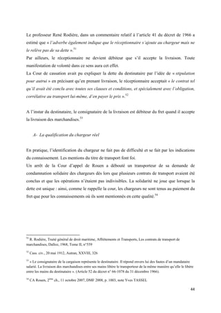  
 
44 
 
Le professeur René Rodière, dans un commentaire relatif à l’article 41 du décret de 1966 a
estimé que « l’adverbe également indique que le réceptionnaire s’ajoute au chargeur mais ne
le relève pas de sa dette ».51
Par ailleurs, le réceptionnaire ne devient débiteur que s’il accepte la livraison. Toute
manifestation de volonté dans ce sens aura cet effet.
La Cour de cassation avait pu expliquer la dette du destinataire par l’idée de « stipulation
pour autrui » en précisant qu’en prenant livraison, le réceptionnaire acceptait « le contrat tel
qu’il avait été conclu avec toutes ses clauses et conditions, et spécialement avec l’obligation,
corrélative au transport lui-même, d’en payer le prix ».52
A l’instar du destinataire, le consignataire de la livraison est débiteur du fret quand il accepte
la livraison des marchandises.53
A- La qualification du chargeur réel
En pratique, l’identification du chargeur ne fait pas de difficulté et se fait par les indications
du connaissement. Les mentions du titre de transport font foi.
Un arrêt de la Cour d’appel de Rouen a débouté un transporteur de sa demande de
condamnation solidaire des chargeurs dès lors que plusieurs contrats de transport avaient été
conclus et que les opérations n’étaient pas indivisibles. La solidarité ne joue que lorsque la
dette est unique : ainsi, comme le rappelle la cour, les chargeurs ne sont tenus au paiement du
fret que pour les connaissements où ils sont mentionnés en cette qualité.54
                                                            
51
 R. Rodière, Traité général de droit maritime, Affrètements et Transports, Les contrats de transport de
marchandises, Dalloz, 1968, Tome II, n°559
52
Cass. civ., 20 mai 1912, Autran, XXVIII, 326
53
« Le consignataire de la cargaison représente le destinataire. Il répond envers lui des fautes d’un mandataire
salarié. La livraison des marchandises entre ses mains libère le transporteur de la même manière qu’elle le libère
entre les mains du destinataire ». (Article 52 du décret n° 66-1078 du 31 décembre 1966).
54
CA Rouen, 2ème
ch., 11 octobre 2007, DMF 2008, p. 1003, note Yves TASSEL
 
