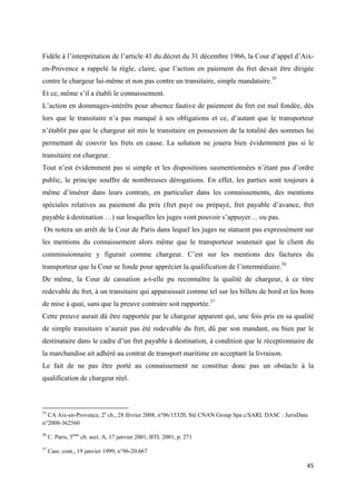  
 
45 
 
Fidèle à l’interprétation de l’article 41 du décret du 31 décembre 1966, la Cour d’appel d’Aix-
en-Provence a rappelé la règle, claire, que l’action en paiement du fret devait être dirigée
contre le chargeur lui-même et non pas contre un transitaire, simple mandataire.55
Et ce, même s’il a établi le connaissement.
L’action en dommages-intérêts pour absence fautive de paiement du fret est mal fondée, dès
lors que le transitaire n’a pas manqué à ses obligations et ce, d’autant que le transporteur
n’établit pas que le chargeur ait mis le transitaire en possession de la totalité des sommes lui
permettant de couvrir les frets en cause. La solution ne jouera bien évidemment pas si le
transitaire est chargeur.
Tout n’est évidemment pas si simple et les dispositions susmentionnées n’étant pas d’ordre
public, le principe souffre de nombreuses dérogations. En effet, les parties sont toujours à
même d’insérer dans leurs contrats, en particulier dans les connaissements, des mentions
spéciales relatives au paiement du prix (fret payé ou prépayé, fret payable d’avance, fret
payable à destination …) sur lesquelles les juges vont pouvoir s’appuyer… ou pas.
On notera un arrêt de la Cour de Paris dans lequel les juges ne statuent pas expressément sur
les mentions du connaissement alors même que le transporteur soutenait que le client du
commissionnaire y figurait comme chargeur. C’est sur les mentions des factures du
transporteur que la Cour se fonde pour apprécier la qualification de l’intermédiaire.56
De même, la Cour de cassation a-t-elle pu reconnaître la qualité de chargeur, à ce titre
redevable du fret, à un transitaire qui apparaissait comme tel sur les billets de bord et les bons
de mise à quai, sans que la preuve contraire soit rapportée.57
Cette preuve aurait dû être rapportée par le chargeur apparent qui, une fois pris en sa qualité
de simple transitaire n’aurait pas été redevable du fret, dû par son mandant, ou bien par le
destinataire dans le cadre d’un fret payable à destination, à condition que le réceptionnaire de
la marchandise ait adhéré au contrat de transport maritime en acceptant la livraison.
Le fait de ne pas être porté au connaissement ne constitue donc pas un obstacle à la
qualification de chargeur réel.
                                                            
55
CA Aix-en-Provence, 2e
ch., 28 février 2008, n°06/15320, Sté CNAN Group Spa c/SARL DASC : JurisData
n°2008-362560
56
 C. Paris, 5eme
ch. sect. A, 17 janvier 2001, BTL 2001, p. 271 
57
Cass. com., 19 janvier 1999, n°96-20.667
 