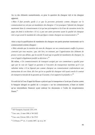  
 
46 
 
Au vu des éléments susmentionnés, se pose la question du chargeur réel et du chargeur
apparent.
« Mais il faut prendre garde à ce que la personne présentée comme chargeur sur le
connaissement ne soit pas un mandataire du chargeur. C’est pourquoi l’identité du chargeur
mentionné dans le connaissement n’est qu’une présomption et la Cour de cassation invite les
juges du fond à rechercher s’il n’y a pas une autre personne ayant la qualité de chargeur
réel, et qui serait le mandant de celui qui figure comme chargeur au connaissement ».58
Ainsi a reçu la qualification de mandataire du chargeur une partie pourtant mentionnée sur le
connaissement comme chargeur :
« Mais attendu que la mention du nom du chargeur sur un connaissement souffre la preuve
contraire par tous moyens ; que, dès lors, en retenant, par l’appréciation des éléments de
preuve versés aux débats, que la société X avait agi en qualité de mandataire du chargeur, la
cour d’appel a légalement justifié sa décision ».59
De même, « Un commissionnaire de transport assigné par son commettant a qualité pour
agir par la voie de l’appel en garantie à l’encontre du transporteur maritime qu’il s’est
substitué même s’il ne figurait pas comme chargeur au connaissement conformément aux
instructions de son client, dès lors qu’en sa qualité de chargeur réel ayant conclu le contrat
de transport et du fait de la garantie qu’il assume, il en supporte le préjudice ».60
Un arrêt de la Cour d’appel de Rouen a précisé que le transporteur n’avait pas d’action contre
le banquier désigné en qualité de « consignee » sur les connaissements, n’étant en réalité
qu’un intermédiaire financier ayant endossé les documents à l’ordre de réceptionnaires
finaux.61
                                                            
58
JCP Transports, Fascicule 1255, n°59
59
Cass. com., 13 mars 1990, n° 88-15652
60
Cass. com, 2 février 1999, n° 96-17915 
61
CA Rouen, 2ème
ch., 11 octobre 2007, op. cit, p. 44
 