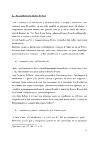  
 
47 
 
§ 2 - Le réceptionnaire, débiteur des frais
Dans la situation d’un fret payable à destination, lorsqu’il accepte la marchandise mais
également dans l’hypothèse où une telle modalité de paiement aurait été choisie, le
réceptionnaire en devient débiteur, ainsi que nous avons pu le voir aux termes de l’article 41
alinéa 2 du décret de 1966. Ainsi, le seul fait de réclamer délivrance le rendra débiteur alors
même que la livraison n’aurait pas encore eu lieu.
En toute hypothèse, c’est le chargeur qui reste débiteur principal du fret, malgré l’acceptation
du destinataire.
Toutefois, lorsque ce dernier aura personnellement commandé à l’agent du navire diverses
opérations hors déplacement maritime (enlèvement, branchement sur prise frigorifique,
gardiennage à quai de conteneurs …), il en sera redevable en sa qualité de donneur d’ordre.
A- Le donneur d’ordres, débiteur des frais
Dès lors que le destinataire aura commandé des opérations dont le prix n’est pas compris dans
le fret, il en sera redevable, en sa qualité de donneur d’ordres.
Nous l’avons vu, la liberté contractuelle commande la détermination du prix du transport et il
appartiendra à la partie ayant entendu assumer la prestation en cause d’en supporter le
règlement. Si des opérations devaient être commandées par le destinataire dont le coût n’est
pas compris dans le prix du transport, constituant une manifestation non équivoque de la
volonté de s’engager personnellement à en payer le coût, la qualité de donneur d’ordres doit
lui incomber, l’obligeant ainsi à en assurer le paiement.
Loin d’être habilité à invoquer une prétendue qualité de mandataire, les opérations non
comprises dans le fret, sans doute en raison de la volonté des parties seront à la charge du
destinataire, pris en sa qualité de donneur d’ordres.62
B- Le destinataire « formel », débiteur des frais distincts du fret
La Cour d’appel d’Aix-en-Provence a estimé que les frais de stationnement, garde et
destruction avancés par le transporteur devaient lui être remboursés par le destinataire
                                                            
62
Cass. com., 3 juin 1997, DMF 1997, n° 576
 