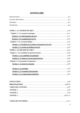  
 
5 
 
SOMMAIRE
Remerciements………………………….………………………………………..…………..p.2
Liste des abréviations ……………...…………………………………………………...……p.3
Sommaire…………………………………….………………………………………………p.5
Introduction……...…………………………………………………………………………...p.6
TITRE 1 : LA NOTION DE FRET………………………………………………………p.10
Chapitre 1 : Le concept économique………………..…………………………………...p.11
Section 1 : La détermination du fret…………………………………………………p.11
Section 2 : Les suppléments de fret…….…………………………………………….p.22
Chapitre 2 : Le concept juridique………………………………………………………...p.31
Section 1 : L’incidence de certains évènements sur le fret…………………………p.32
Section 2 : La notion de débiteur du fret……………………………………………p.42
TITRE 2 : LE REGIME DU FRET……………………………………………………...p.49
Chapitre 1 : Les modalités de paiement du fret…………………………………………..p.50
Section 1 : Les conditions de paiement………………………………………………p.50
Section 2 : L’action en recouvrement du fret……………………………………….p.60
Chapitre 2 : Les garanties de paiement…………………………………………………...p.68
Section 1 : Le droit de rétention……………………………………………………..p.68
Section 2 : Le privilège………………………………………………………………..p.79
Section 3 : L’exception d’inexécution………………………………………………..p.87
Section 4 : La compensation judiciaire……………………………………………...p.87
CONCLUSION…………………………………………………………………………….p.89
BIBLIOGRAPHIE…………………………………………………………………….p.90-92
TABLE DES ANNEXES………………………………………………………………….p.93
ANNEXE 1…………………………………………………………………………………p.94
ANNEXE 2…………………………………………………………………………………p.95
ANNEXE 3…………………………………………………………………………....p.96-112
TABLE DES MATIERES……………………………………………………………….p.113
 