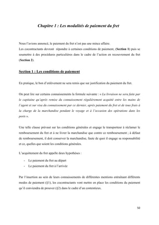  
 
50 
 
Chapitre 1 : Les modalités de paiement du fret
Nous l’avions annoncé, le paiement du fret n’est pas une mince affaire.
Les cocontractants devront répondre à certaines conditions de paiement, (Section 1) puis se
soumettre à des procédures particulières dans le cadre de l’action en recouvrement du fret
(Section 2).
Section 1 : Les conditions de paiement
En pratique, le bon d’enlèvement ne sera remis que sur justification du paiement du fret.
On peut lire sur certains connaissements la formule suivante : « La livraison ne sera faite par
le capitaine qu’après remise du connaissement régulièrement acquitté entre les mains de
l’agent et sur visa du connaissement par ce dernier, après paiement du fret et de tous frais à
la charge de la marchandise pendant le voyage et à l’occasion des opérations dans les
ports ».
Une telle clause prévaut sur les conditions générales et engage le transporteur à réclamer le
remboursement du fret et à ne livrer la marchandise que contre ce remboursement ; à défaut
de remboursement, il doit conserver la marchandise, faute de quoi il engage sa responsabilité
et ce, quelles que soient les conditions générales.
L’acquittement du fret appelle deux hypothèses :
- Le paiement du fret au départ
- Le paiement du fret à l’arrivée
Par l’insertion au sein de leurs connaissements de différentes mentions entraînant différents
modes de paiement (§1), les cocontractants vont mettre en place les conditions du paiement
qu’il conviendra de prouver (§2) dans le cadre d’un contentieux.
 
