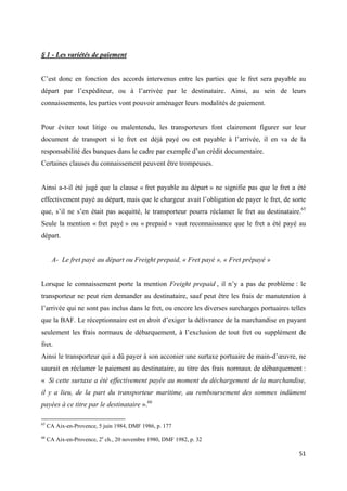  
 
51 
 
§ 1 - Les variétés de paiement
C’est donc en fonction des accords intervenus entre les parties que le fret sera payable au
départ par l’expéditeur, ou à l’arrivée par le destinataire. Ainsi, au sein de leurs
connaissements, les parties vont pouvoir aménager leurs modalités de paiement.
Pour éviter tout litige ou malentendu, les transporteurs font clairement figurer sur leur
document de transport si le fret est déjà payé ou est payable à l’arrivée, il en va de la
responsabilité des banques dans le cadre par exemple d’un crédit documentaire.
Certaines clauses du connaissement peuvent être trompeuses.
Ainsi a-t-il été jugé que la clause « fret payable au départ » ne signifie pas que le fret a été
effectivement payé au départ, mais que le chargeur avait l’obligation de payer le fret, de sorte
que, s’il ne s’en était pas acquitté, le transporteur pourra réclamer le fret au destinataire.65
Seule la mention « fret payé » ou « prepaid » vaut reconnaissance que le fret a été payé au
départ.
A- Le fret payé au départ ou Freight prepaid, « Fret payé », « Fret prépayé »
Lorsque le connaissement porte la mention Freight prepaid , il n’y a pas de problème : le
transporteur ne peut rien demander au destinataire, sauf peut être les frais de manutention à
l’arrivée qui ne sont pas inclus dans le fret, ou encore les diverses surcharges portuaires telles
que la BAF. Le réceptionnaire est en droit d’exiger la délivrance de la marchandise en payant
seulement les frais normaux de débarquement, à l’exclusion de tout fret ou supplément de
fret.
Ainsi le transporteur qui a dû payer à son acconier une surtaxe portuaire de main-d’œuvre, ne
saurait en réclamer le paiement au destinataire, au titre des frais normaux de débarquement :
« Si cette surtaxe a été effectivement payée au moment du déchargement de la marchandise,
il y a lieu, de la part du transporteur maritime, au remboursement des sommes indûment
payées à ce titre par le destinataire ».66
                                                            
65
CA Aix-en-Provence, 5 juin 1984, DMF 1986, p. 177
66
CA Aix-en-Provence, 2e
ch., 20 novembre 1980, DMF 1982, p. 32
 