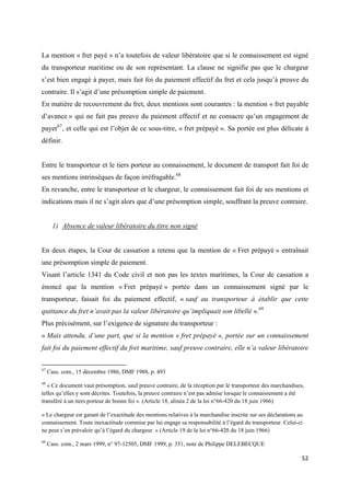  
 
52 
 
La mention « fret payé » n’a toutefois de valeur libératoire que si le connaissement est signé
du transporteur maritime ou de son représentant. La clause ne signifie pas que le chargeur
s’est bien engagé à payer, mais fait foi du paiement effectif du fret et cela jusqu’à preuve du
contraire. Il s’agit d’une présomption simple de paiement.
En matière de recouvrement du fret, deux mentions sont courantes : la mention « fret payable
d’avance » qui ne fait pas preuve du paiement effectif et ne consacre qu’un engagement de
payer67
, et celle qui est l’objet de ce sous-titre, « fret prépayé ». Sa portée est plus délicate à
définir.
Entre le transporteur et le tiers porteur au connaissement, le document de transport fait foi de
ses mentions intrinsèques de façon irréfragable.68
En revanche, entre le transporteur et le chargeur, le connaissement fait foi de ses mentions et
indications mais il ne s’agit alors que d’une présomption simple, souffrant la preuve contraire.
1) Absence de valeur libératoire du titre non signé
En deux étapes, la Cour de cassation a retenu que la mention de « Fret prépayé » entraînait
une présomption simple de paiement.
Visant l’article 1341 du Code civil et non pas les textes maritimes, la Cour de cassation a
énoncé que la mention « Fret prépayé » portée dans un connaissement signé par le
transporteur, faisait foi du paiement effectif, « sauf au transporteur à établir que cette
quittance du fret n’avait pas la valeur libératoire qu’impliquait son libellé ».69
Plus précisément, sur l’exigence de signature du transporteur :
« Mais attendu, d’une part, que si la mention « fret prépayé », portée sur un connaissement
fait foi du paiement effectif du fret maritime, sauf preuve contraire, elle n’a valeur libératoire
                                                            
67
Cass. com., 15 décembre 1986, DMF 1988, p. 493
68
« Ce document vaut présomption, sauf preuve contraire, de la réception par le transporteur des marchandises,
telles qu’elles y sont décrites. Toutefois, la preuve contraire n’est pas admise lorsque le connaissement a été
transféré à un tiers porteur de bonne foi ». (Article 18, alinéa 2 de la loi n°66-420 du 18 juin 1966)
« Le chargeur est garant de l’exactitude des mentions relatives à la marchandise inscrite sur ses déclarations au
connaissement. Toute inexactitude commise par lui engage sa responsabilité à l’égard du transporteur. Celui-ci
ne peut s’en prévaloir qu’à l’égard du chargeur. » (Article 19 de la loi n°66-420 du 18 juin 1966)
69
Cass. com., 2 mars 1999, n° 97-12505, DMF 1999, p. 351, note de Philippe DELEBECQUE 
 