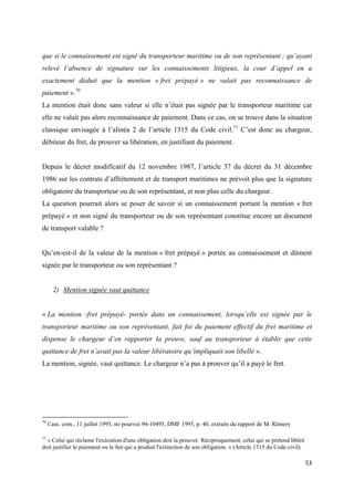  
 
53 
 
que si le connaissement est signé du transporteur maritime ou de son représentant ; qu’ayant
relevé l’absence de signature sur les connaissements litigieux, la cour d’appel en a
exactement déduit que la mention « fret prépayé » ne valait pas reconnaissance de
paiement ».70
La mention était donc sans valeur si elle n’était pas signée par le transporteur maritime car
elle ne valait pas alors reconnaissance de paiement. Dans ce cas, on se trouve dans la situation
classique envisagée à l’alinéa 2 de l’article 1315 du Code civil.71
C’est donc au chargeur,
débiteur du fret, de prouver sa libération, en justifiant du paiement.
Depuis le décret modificatif du 12 novembre 1987, l’article 37 du décret du 31 décembre
1986 sur les contrats d’affrètement et de transport maritimes ne prévoit plus que la signature
obligatoire du transporteur ou de son représentant, et non plus celle du chargeur.
La question pourrait alors se poser de savoir si un connaissement portant la mention « fret
prépayé » et non signé du transporteur ou de son représentant constitue encore un document
de transport valable ?
Qu’en-est-il de la valeur de la mention « fret prépayé » portée au connaissement et dûment
signée par le transporteur ou son représentant ?
2) Mention signée vaut quittance
« La mention -fret prépayé- portée dans un connaissement, lorsqu’elle est signée par le
transporteur maritime ou son représentant, fait foi du paiement effectif du fret maritime et
dispense le chargeur d’en rapporter la preuve, sauf au transporteur à établir que cette
quittance de fret n’avait pas la valeur libératoire qu’impliquait son libellé ».
La mention, signée, vaut quittance. Le chargeur n’a pas à prouver qu’il a payé le fret.
                                                            
70
Cass. com., 11 juillet 1995, no pourvoi 94-10495, DMF 1995, p. 40, extraits du rapport de M. Rémery
71
« Celui qui réclame l'exécution d'une obligation doit la prouver. Réciproquement, celui qui se prétend libéré
doit justifier le paiement ou le fait qui a produit l'extinction de son obligation. » (Article 1315 du Code civil)
 
