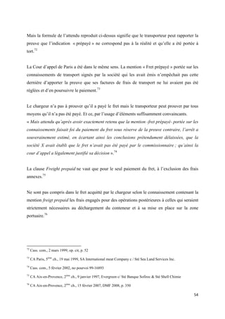  
 
54 
 
Mais la formule de l’attendu reproduit ci-dessus signifie que le transporteur peut rapporter la
preuve que l’indication « prépayé » ne correspond pas à la réalité et qu’elle a été portée à
tort.72
La Cour d’appel de Paris a été dans le même sens. La mention « Fret prépayé » portée sur les
connaissements de transport signés par la société qui les avait émis n’empêchait pas cette
dernière d’apporter la preuve que ses factures de frais de transport ne lui avaient pas été
réglées et d’en poursuivre le paiement.73
Le chargeur n’a pas à prouver qu’il a payé le fret mais le transporteur peut prouver par tous
moyens qu’il n’a pas été payé. Et ce, par l’usage d’éléments suffisamment convaincants.
« Mais attendu qu’après avoir exactement retenu que la mention -fret prépayé- portée sur les
connaissements faisait foi du paiement du fret sous réserve de la preuve contraire, l’arrêt a
souverainement estimé, en écartant ainsi les conclusions prétendument délaissées, que la
société X avait établi que le fret n’avait pas été payé par le commissionnaire ; qu’ainsi la
cour d’appel a légalement justifié sa décision ».74
La clause Freight prepaid ne vaut que pour le seul paiement du fret, à l’exclusion des frais
annexes.75
Ne sont pas compris dans le fret acquitté par le chargeur selon le connaissement contenant la
mention freigt prepaid les frais engagés pour des opérations postérieures à celles qui seraient
strictement nécessaires au déchargement du conteneur et à sa mise en place sur la zone
portuaire.76
                                                            
72
Cass. com., 2 mars 1999, op. cit, p. 52
73
CA Paris, 5ème
ch., 19 mai 1999, SA International meat Company c / Sté Sea Land Services Inc.
74
Cass. com., 5 février 2002, no pourvoi 99-16893
75
CA Aix-en-Provence, 2ème
ch., 9 janvier 1997, Evergreen c/ Sté Banque Sofirec & Sté Shell Chimie
76
CA Aix-en-Provence, 2ème
ch., 15 février 2007, DMF 2008, p. 350
 