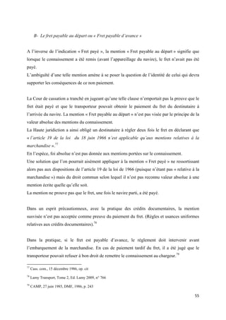  
 
55 
 
B- Le fret payable au départ ou « Fret payable d’avance »
A l’inverse de l’indication « Fret payé », la mention « Fret payable au départ » signifie que
lorsque le connaissement a été remis (avant l’appareillage du navire), le fret n’avait pas été
payé.
L’ambiguïté d’une telle mention amène à se poser la question de l’identité de celui qui devra
supporter les conséquences de ce non paiement.
La Cour de cassation a tranché en jugeant qu’une telle clause n’emportait pas la preuve que le
fret était payé et que le transporteur pouvait obtenir le paiement du fret du destinataire à
l’arrivée du navire. La mention « Fret payable au départ » n’est pas visée par le principe de la
valeur absolue des mentions du connaissement.
La Haute juridiction a ainsi obligé un destinataire à régler deux fois le fret en déclarant que
« l’article 19 de la loi du 18 juin 1966 n’est applicable qu’aux mentions relatives à la
marchandise ».77
En l’espèce, foi absolue n’est pas donnée aux mentions portées sur le connaissement.
Une solution que l’on pourrait aisément appliquer à la mention « Fret payé » ne ressortissant
alors pas aux dispositions de l’article 19 de la loi de 1966 (puisque n’étant pas « relative à la
marchandise ») mais du droit commun selon lequel il n’est pas reconnu valeur absolue à une
mention écrite quelle qu’elle soit.
La mention ne prouve pas que le fret, une fois le navire parti, a été payé.
Dans un esprit précautionneux, avec la pratique des crédits documentaires, la mention
susvisée n’est pas acceptée comme preuve du paiement du fret. (Règles et usances uniformes
relatives aux crédits documentaires).78
Dans la pratique, si le fret est payable d’avance, le règlement doit intervenir avant
l’embarquement de la marchandise. En cas de paiement tardif du fret, il a été jugé que le
transporteur pouvait refuser à bon droit de remettre le connaissement au chargeur.79
                                                            
77
Cass. com., 15 décembre 1986, op. cit
78
Lamy Transport, Tome 2, Ed. Lamy 2009, n° 766
79
CAMP, 27 juin 1985, DMF, 1986, p. 243
 