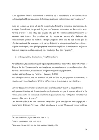  
 
56 
 
Il est également fondé à subordonner la livraison de la marchandise à son destinataire au
règlement préalable par ce dernier du fret impayé, réajusté en fonction du tarif en vigueur.80
Dans un contexte de crise tel que le connaît actuellement le commerce international, des
pratiques frauduleuses ont pu voir le jour en s’appuyant notamment sur la mention « fret
payable d’avance ». En effet, des usagers tels que des commissionnaires/transitaires de
transport vont exercer des pressions sur les agents de navires afin d’obtenir des
connaissements portant la mention « freight prepaid » alors que le fret n’aura pas été
effectivement payé. Ce sera pour eux le moyen d’obtenir le paiement auprès de leurs clients.
Et pour un chargeur, cette pratique permet d’encaisser le prix de la marchandise majoré du
fret, qu’il ne paiera qu’ultérieurement, lui évitant ainsi d’en faire l’avance.81
C- Le fret payable à destination « Freight to collect »
Par cette clause, le destinataire qui n’a pas signé le contrat de transport de transport devient le
débiteur du fret. En acceptant la marchandise ou un connaissement portant la mention « Fret
payable à destination », le destinataire accepte l’obligation de payer le fret.
La règle a été confirmée par l’article 41 du décret de 1966 :
« Le chargeur doit le prix du transport ou fret. En cas de fret payable à destination, le
réceptionnaire en est également débiteur s’il accepte la livraison de la marchandise ».
La Cour de cassation retenait la solution dans un arrêt dès le 20 mai 1912 en ces termes :
« En prenant livraison de la marchandise le destinataire accepte le contrat tel qu’il a été
conclu, avec toutes ses clauses et conditions et spécialement avec l’obligation corrélative au
transport d’en payer le prix ».82
Une décision qui n’a pas subi l’usure du temps ainsi qu’en témoigne un arrêt dégagé par la
Cour d’appel d’Aix-en-Provence : « Mais attendu que la société SS apparaît comme notify au
                                                            
80
CA Aix-en-Provence, 5 juin 1984, DMF 1986, p. 177
81
Note P. Pestel-Debord, BTL 1995, p. 823
82
Cass. com., 20 mai 1912, Rev. Int. Droit maritime, XXVIII, p. 326.
 