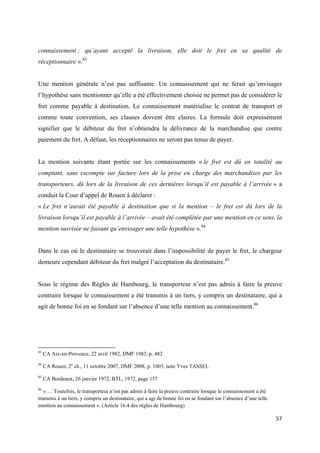  
 
57 
 
connaissement ; qu’ayant accepté la livraison, elle doit le fret en sa qualité de
réceptionnaire ».83
Une mention générale n’est pas suffisante. Un connaissement qui ne ferait qu’envisager
l’hypothèse sans mentionner qu’elle a été effectivement choisie ne permet pas de considérer le
fret comme payable à destination. Le connaissement matérialise le contrat de transport et
comme toute convention, ses clauses doivent être claires. La formule doit expressément
signifier que le débiteur du fret n’obtiendra la délivrance de la marchandise que contre
paiement du fret. A défaut, les réceptionnaires ne seront pas tenus de payer.
La mention suivante étant portée sur les connaissements « le fret est dû en totalité au
comptant, sans escompte sur facture lors de la prise en charge des marchandises par les
transporteurs, dû lors de la livraison de ces dernières lorsqu’il est payable à l’arrivée » a
conduit la Cour d’appel de Rouen à déclarer :
« Le fret n’aurait été payable à destination que si la mention – le fret est dû lors de la
livraison lorsqu’il est payable à l’arrivée – avait été complétée par une mention en ce sens, la
mention susvisée ne faisant qu’envisager une telle hypothèse ».84
Dans le cas où le destinataire se trouverait dans l’impossibilité de payer le fret, le chargeur
demeure cependant débiteur du fret malgré l’acceptation du destinataire.85
Sous le régime des Règles de Hambourg, le transporteur n’est pas admis à faire la preuve
contraire lorsque le connaissement a été transmis à un tiers, y compris un destinataire, qui a
agit de bonne foi en se fondant sur l’absence d’une telle mention au connaissement.86
                                                            
83
CA Aix-en-Provence, 22 avril 1982, DMF 1983, p. 482
84
CA Rouen, 2e
ch., 11 octobre 2007, DMF 2008, p. 1003, note Yves TASSEL
85
CA Bordeaux, 26 janvier 1972, BTL, 1972, page 157
86
« … Toutefois, le transporteur n’est pas admis à faire la preuve contraire lorsque le connaissement a été
transmis à un tiers, y compris un destinataire, qui a agi de bonne foi en se fondant sur l’absence d’une telle
mention au connaissement ». (Article 16.4 des règles de Hambourg)
 