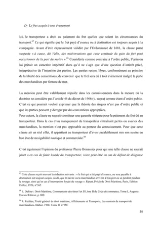  
 
58 
 
D- Le fret acquis à tout évènement
Ici, le transporteur a droit au paiement du fret quelles que soient les circonstances du
transport.87
Ce qui signifie que le fret payé d’avance ou à destination est toujours acquis à la
compagnie. Avant d’être expressément validée par l’Ordonnance de 1681, la clause parut
suspecte « à cause, dit Valin, des malversations que cette certitude du gain du fret peut
occasionner de la part du maître ».88
Considérée comme contraire à l’ordre public, l’opinion
lui prêtait un caractère impératif alors qu’il ne s’agit que d’une question d’intérêt privé,
interprétative de l’intention des parties. Les parties restent libres, conformément au principe
de la liberté des conventions, de convenir que le fret sera dû à tout évènement malgré la perte
des marchandises par fortune de mer.
La mention peut être valablement stipulée dans les connaissements dans la mesure où la
doctrine ne considère pas l’article 46 du décret de 1966 (v. supra) comme étant d’ordre public.
C’est ce qui pourrait vouloir exprimer que la théorie des risques n’est pas d’ordre public et
que les parties peuvent y déroger par des conventions appropriées.
Pour autant, la clause ne saurait constituer une garantie sérieuse pour le paiement du fret dû au
transporteur. Dans le cas d’un manquement du transporteur entraînant pertes ou avaries des
marchandises, la mention n’est pas opposable au porteur du connaissement. Pour que cette
clause ait un réel effet, il appartient au transporteur d’avoir préalablement mis son navire en
bon état de navigabilité nautique et commerciale.89
C’est également l’opinion du professeur Pierre Bonassies pour qui une telle clause ne saurait
jouer « en cas de faute lourde du transporteur, voire peut-être en cas de défaut de diligence
                                                            
87
Cette clause reçoit souvent la rédaction suivante : « le fret qui a été payé d’avance, ou sera payable à
destination est toujours acquis ou dû, que le navire ou la marchandise arrivent à bon port ou se perdent pendant
le voyage, ainsi qu’en cas d’interruption forcée du voyage ». Ripert, Précis de Droit Maritime, Paris, Edition
Dalloz, 1956, n°365
88
E. Dufour : Droit Maritime, Commentaire des titres I et II Livre II du Code de commerce, Tome I, Auguste
Durand Editeur, p. 800
89
R. Rodière, Traité général de droit maritime, Affrètements et Transports, Les contrats de transport de
marchandises, Dalloz, 1968, Tome II, n°558
 