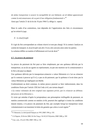  
 
59 
 
du même transporteur à assurer la navigabilité de son bâtiment, un tel défaut apparaissant
comme la méconnaissance de sa part d’une obligation fondamentale ».90
Ainsi que l’article 21 de la loi du 18 juin 1966 l’y oblige (v. supra).
Dans le cadre d’un contentieux, tout dépendra de l’appréciation des faits et circonstances
qu’en retient le juge.
E- Le dead freight
Il s’agit du fret correspondant au volume réservé et non pas chargé. Si le contrat s’analyse en
contrat de transport, le dead freight sera dû s’il en a été convenu ainsi entre les parties.
La solution diffère en matière d’affrètement où il est de droit.91
§ 2 - La preuve du paiement
La preuve du paiement du fret peut se faire simplement, par une quittance délivrée par le
transporteur, ou un de ses agents ou représentants, ou par une mention sur le connaissement si
le fret a été payé au départ.
Une quittance délivrée par le transporteur-créancier a valeur libératoire et c’est au créancier
qui le conteste à prouver qu’il n’y a pas eu de paiement, que la quittance n’avait donc pas la
valeur libératoire qu’impliquait son libellé.
Conformément au droit commun, la même preuve pourrait se faire indirectement, dans les
conditions fixées par l’article 1282 du Code civil, aux termes duquel :
« La remise volontaire du titre original sous signature privée, par le créancier au débiteur,
fait preuve de la libération ».
Ce texte qui entraîne d’après la jurisprudence une présomption irréfragable de paiement, en
matière commerciale comme en matière civile, pourrait être appliqué si toutes les conditions
étaient réunies, à la preuve du paiement du fret, par exemple lorsqu’un transporteur remet
volontairement à un transitaire la lettre de garantie que celui-ci avait signée.92
                                                            
90
P. Bonassies, Le droit positif français en 1993, DMF 1994, p. 105.
91
CA Papeete, 28 février 2008, SA Sin Tung c/ SA SCAT Polynésie, DMF 2008, p. 589
92
Cass. com., 29 avril 1986, DMF 1988, p. 146
 