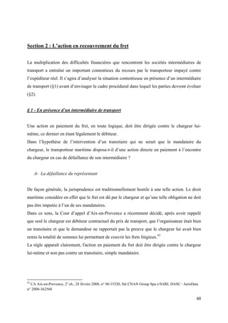  
 
60 
 
Section 2 : L’action en recouvrement du fret
La multiplication des difficultés financières que rencontrent les sociétés intermédiaires de
transport a entraîné un important contentieux du recours par le transporteur impayé contre
l’expéditeur réel. Il s’agira d’analyser la situation contentieuse en présence d’un intermédiaire
de transport (§1) avant d’envisager le cadre procédural dans lequel les parties devront évoluer
(§2).
§ 1 - En présence d’un intermédiaire de transport
Une action en paiement du fret, en toute logique, doit être dirigée contre le chargeur lui-
même, ce dernier en étant légalement le débiteur.
Dans l’hypothèse de l’intervention d’un transitaire qui ne serait que le mandataire du
chargeur, le transporteur maritime dispose-t-il d’une action directe en paiement à l’encontre
du chargeur en cas de défaillance de son intermédiaire ?
A- La défaillance du représentant
De façon générale, la jurisprudence est traditionnellement hostile à une telle action. Le droit
maritime considère en effet que le fret est dû par le chargeur et qu’une telle obligation ne doit
pas être imputée à l’un de ses mandataires.
Dans ce sens, la Cour d’appel d’Aix-en-Provence a récemment décidé, après avoir rappelé
que seul le chargeur est débiteur contractuel du prix de transport, que l’organisateur était bien
un transitaire et que le demandeur ne rapportait pas la preuve que le chargeur lui avait bien
remis la totalité de sommes lui permettant de couvrir les frets litigieux.93
La règle apparaît clairement, l'action en paiement du fret doit être dirigée contre le chargeur
lui-même et non pas contre un transitaire, simple mandataire.
                                                            
93
CA Aix-en-Provence, 2e
ch., 28 février 2008, n° 06/15320, Sté CNAN Group Spa c/SARL DASC : JurisData
n° 2008-362560
 