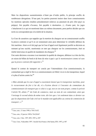  
 
61 
 
Mais les dispositions susmentionnées n’étant pas d’ordre public, le principe souffre de
nombreuses dérogations. D’une part, les parties pourront insérer dans leurs connaissements
les mentions spéciales étudiées précédemment relatives au paiement du prix (fret payé ou
prépayé, fret payable d’avance, fret payable à destination…) ; d’autre part, les juges
s’attacheront à ce qui est mentionné dans ces mêmes documents, pour parfois décider que ces
écrits ne correspondent pas à la réalité de la situation.
La Cour de cassation a pu rappeler que la mention du chargeur sur un connaissement souffre
la preuve contraire et qu’il en est notamment ainsi pour déterminer le véritable débiteur du
fret maritime. Ainsi a-t-il été jugé que la Cour d’appel avait légalement justifié sa décision en
retenant qu’une société, mentionnée en tant que chargeur sur les connaissements, était en
réalité intervenue en qualité de mandataire du chargeur.94
Une autre décision a reconnu à un transitaire la qualité de chargeur, débiteur à ce titre du fret,
en raison de billets de bord et de bons de mise à quai « qui le mentionnaient comme tel sans
que la preuve contraire fût rapportée ».95
Quand le contrat de transport est conclu par l’intermédiaire d’un commissionnaire, le
commettant qui a réglé le fret à ce commissionnaire est libéré vis-à-vis du transporteur, lequel
n’a plus d’action contre lui.96
« Mais attendu que la cour d’appel a exactement énoncé que le transporteur maritime, pour
le recouvrement du fret à lui dû, n’a d’action directe à l’encontre du commettant du
commissionnaire de transport que si celui-ci a agi, non en son nom propre, comme le prévoit
l’article 94, alinéa 1er
du Code de commerce, mais au nom de son commettant, ainsi que
l’envisage le second alinéa du même texte, dès lors que c’est seulement dans ce dernier cas
que les dispositions du Code civil sur le mandat sont applicables au contrat de commission de
transport ; ».97
                                                            
94
Cass, com., 13 mars 1990, n° 88-15.652
95
Cass, com., 19 janvier 1999 n° 96-20.667
96
Cass, com., 9 dec. 1997, BTL 1997, p. 887
97
Cass. Com., 9 décembre 1997 ; Société Occl France c/Sté Saima, BTL 1997, p. 887
 