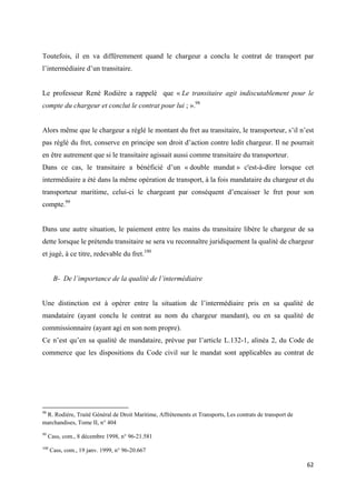  
 
62 
 
Toutefois, il en va différemment quand le chargeur a conclu le contrat de transport par
l’intermédiaire d’un transitaire.
Le professeur René Rodière a rappelé que « Le transitaire agit indiscutablement pour le
compte du chargeur et conclut le contrat pour lui ; ».98
Alors même que le chargeur a réglé le montant du fret au transitaire, le transporteur, s’il n’est
pas réglé du fret, conserve en principe son droit d’action contre ledit chargeur. Il ne pourrait
en être autrement que si le transitaire agissait aussi comme transitaire du transporteur.
Dans ce cas, le transitaire a bénéficié d’un « double mandat » c'est-à-dire lorsque cet
intermédiaire a été dans la même opération de transport, à la fois mandataire du chargeur et du
transporteur maritime, celui-ci le chargeant par conséquent d’encaisser le fret pour son
compte.99
Dans une autre situation, le paiement entre les mains du transitaire libère le chargeur de sa
dette lorsque le prétendu transitaire se sera vu reconnaître juridiquement la qualité de chargeur
et jugé, à ce titre, redevable du fret.100
B- De l’importance de la qualité de l’intermédiaire
Une distinction est à opérer entre la situation de l’intermédiaire pris en sa qualité de
mandataire (ayant conclu le contrat au nom du chargeur mandant), ou en sa qualité de
commissionnaire (ayant agi en son nom propre).
Ce n’est qu’en sa qualité de mandataire, prévue par l’article L.132-1, alinéa 2, du Code de
commerce que les dispositions du Code civil sur le mandat sont applicables au contrat de
                                                            
98
R. Rodière, Traité Général de Droit Maritime, Affrètements et Transports, Les contrats de transport de
marchandises, Tome II, n° 404
99
Cass, com., 8 décembre 1998, n° 96-21.581
100
Cass, com., 19 janv. 1999, n° 96-20.667
 