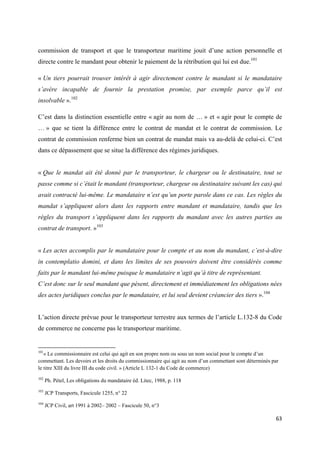  
 
63 
 
commission de transport et que le transporteur maritime jouit d’une action personnelle et
directe contre le mandant pour obtenir le paiement de la rétribution qui lui est due.101
« Un tiers pourrait trouver intérêt à agir directement contre le mandant si le mandataire
s’avère incapable de fournir la prestation promise, par exemple parce qu’il est
insolvable ».102
C’est dans la distinction essentielle entre « agir au nom de … » et « agir pour le compte de
… » que se tient la différence entre le contrat de mandat et le contrat de commission. Le
contrat de commission renferme bien un contrat de mandat mais va au-delà de celui-ci. C’est
dans ce dépassement que se situe la différence des régimes juridiques.
« Que le mandat ait été donné par le transporteur, le chargeur ou le destinataire, tout se
passe comme si c’était le mandant (transporteur, chargeur ou destinataire suivant les cas) qui
avait contracté lui-même. Le mandataire n’est qu’un porte parole dans ce cas. Les règles du
mandat s’appliquent alors dans les rapports entre mandant et mandataire, tandis que les
règles du transport s’appliquent dans les rapports du mandant avec les autres parties au
contrat de transport. »103
« Les actes accomplis par le mandataire pour le compte et au nom du mandant, c’est-à-dire
in contemplatio domini, et dans les limites de ses pouvoirs doivent être considérés comme
faits par le mandant lui-même puisque le mandataire n’agit qu’à titre de représentant.
C’est donc sur le seul mandant que pèsent, directement et immédiatement les obligations nées
des actes juridiques conclus par le mandataire, et lui seul devient créancier des tiers ».104
L’action directe prévue pour le transporteur terrestre aux termes de l’article L.132-8 du Code
de commerce ne concerne pas le transporteur maritime.
                                                            
101
« Le commissionnaire est celui qui agit en son propre nom ou sous un nom social pour le compte d’un
commettant. Les devoirs et les droits du commissionnaire qui agit au nom d’un commettant sont déterminés par
le titre XIII du livre III du code civil. » (Article L 132-1 du Code de commerce)
102
Ph. Pétel, Les obligations du mandataire éd. Litec, 1988, p. 118
103
JCP Transports, Fascicule 1255, n° 22
104
JCP Civil, art 1991 à 2002– 2002 – Fascicule 50, n°3
 