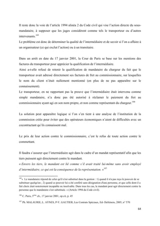  
 
64 
 
Il reste donc la voie de l’article 1994 alinéa 2 du Code civil qui vise l’action directe du sous-
mandataire, à supposer que les juges considèrent comme tels le transporteur ou d’autres
intervenants.105
Le problème est donc de déterminer la qualité de l’intermédiaire et de savoir si l’on a affaire à
un organisateur (ce qui exclut l’action) ou à un transitaire.
Dans un arrêt en date du 17 janvier 2001, la Cour de Paris se base sur les mentions des
factures du transporteur pour apprécier la qualification de l’intermédiaire.
Ainsi a-t-elle refusé de retenir la qualification de mandataire du chargeur du fait que le
transporteur avait adressé directement ses factures de fret au commissionnaire, sur lesquelles
le nom du client n’était nullement mentionné (en plus de ne pas apparaître sur le
connaissement).
Le transporteur, en ne rapportant pas la preuve que l’intermédiaire était intervenu comme
simple mandataire, n’a donc pas été autorisé à réclamer le paiement du fret au
commissionnaire ayant agi en son nom propre, et non comme représentant du chargeur.106
La solution peut apparaître logique si l’on s’en tient à une analyse de l’institution de la
commission créée pour éviter que des opérateurs économiques n’aient de difficultés avec un
cocontractant qu’ils connaissent mal.
Le prix de leur action contre le commissionnaire, c’est le refus de toute action contre le
commettant.
Il faudra s’assurer que l’intermédiaire agit dans le cadre d’un mandat représentatif afin que les
tiers puissent agir directement contre le mandant.
« Envers les tiers, le mandant est lié comme s’il avait traité lui-même sans avoir employé
d’intermédiaire, ce qui est la conséquence de la représentation. »107
                                                            
105
« Le mandataire répond de celui qu'il s'est substitué dans la gestion : 1) quand il n'a pas reçu le pouvoir de se
substituer quelqu'un ; 2) quand ce pouvoir lui a été conféré sans désignation d'une personne, et que celle dont il a
fait choix était notoirement incapable ou insolvable. Dans tous les cas, le mandant peut agir directement contre la
personne que le mandataire s'est substituée. » (Article 1994 du Code civil).
106
C. Paris, 5ème
ch., 17 janvier 2001, op.cit, p. 45
107
Ph. MALAURIE, L. AYNES, P-Y. GAUTIER, Les Contrats Spéciaux, Ed- Defrénois, 2005, n° 570
 