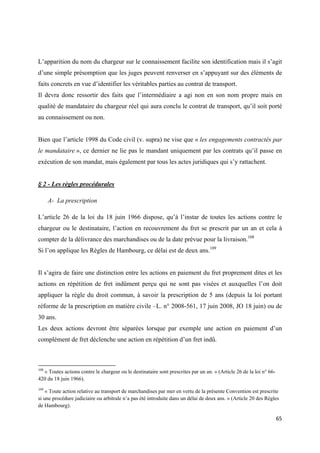  
 
65 
 
L’apparition du nom du chargeur sur le connaissement facilite son identification mais il s’agit
d’une simple présomption que les juges peuvent renverser en s’appuyant sur des éléments de
faits concrets en vue d’identifier les véritables parties au contrat de transport.
Il devra donc ressortir des faits que l’intermédiaire a agi non en son nom propre mais en
qualité de mandataire du chargeur réel qui aura conclu le contrat de transport, qu’il soit porté
au connaissement ou non.
Bien que l’article 1998 du Code civil (v. supra) ne vise que « les engagements contractés par
le mandataire », ce dernier ne lie pas le mandant uniquement par les contrats qu’il passe en
exécution de son mandat, mais également par tous les actes juridiques qui s’y rattachent.
§ 2 - Les règles procédurales
A- La prescription
L’article 26 de la loi du 18 juin 1966 dispose, qu’à l’instar de toutes les actions contre le
chargeur ou le destinataire, l’action en recouvrement du fret se prescrit par un an et cela à
compter de la délivrance des marchandises ou de la date prévue pour la livraison.108
Si l’on applique les Règles de Hambourg, ce délai est de deux ans.109
Il s’agira de faire une distinction entre les actions en paiement du fret proprement dites et les
actions en répétition de fret indûment perçu qui ne sont pas visées et auxquelles l’on doit
appliquer la règle du droit commun, à savoir la prescription de 5 ans (depuis la loi portant
réforme de la prescription en matière civile –L. n° 2008-561, 17 juin 2008, JO 18 juin) ou de
30 ans.
Les deux actions devront être séparées lorsque par exemple une action en paiement d’un
complément de fret déclenche une action en répétition d’un fret indû.
                                                            
108
« Toutes actions contre le chargeur ou le destinataire sont prescrites par un an. » (Article 26 de la loi n° 66-
420 du 18 juin 1966).
109
« Toute action relative au transport de marchandises par mer en vertu de la présente Convention est prescrite
si une procédure judiciaire ou arbitrale n’a pas été introduite dans un délai de deux ans. » (Article 20 des Règles
de Hambourg).
 