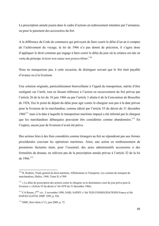  
 
66 
 
La prescription annale jouera dans le cadre d’actions en redressement intentées par l’armateur,
ou pour le paiement des accessoires du fret.
A la différence du Code de commerce qui prévoyait de faire courir le délai d’un an à compter
de l’achèvement du voyage, la loi de 1966 n’a pas donné de précision, il s’agira donc
d’appliquer le droit commun qui engage à faire courir le délai du jour où la créance est née en
vertu du principe Actioni non natae non praescribitur.110
Nous ne manquerons pas, à cette occasion, de distinguer suivant que le fret était payable
d’avance ou à la livraison.
Une solution originale, particulièrement bienveillante à l’égard du transporteur, mérite d’être
soulignée car l’arrêt, tout en faisant référence à l’action en recouvrement du fret prévue par
l’article 26 de la loi du 18 juin 1966 ou par l’article 3 alinéa 6 de la Convention de Bruxelles
de 1924, fixe le point de départ du délai pour agir contre le chargeur non pas à la date prévue
pour la livraison de la marchandise, comme édicté par l’article 55 du décret du 31 décembre
1966111
mais à la date à laquelle le transporteur maritime impayé a été informé par le chargeur
que les marchandises débarquées pouvaient être considérées comme abandonnées.112
En
l’espèce, aucun jour de livraison n’avait été prévu.
Des actions liées à des frais considérés comme étrangers au fret ne répondront pas aux formes
procédurales couvrant les opérations maritimes. Ainsi, une action en remboursement de
prestations facturées étant, pour l’essentiel, des actes administratifs accessoires à des
formalités de douane, ne relèvera pas de la prescription annale prévue à l’article 32 de la loi
de 1966.113
                                                            
110
R. Rodière, Traité général de droit maritime, Affrètements et Transports, Les contrats de transport de
marchandises, Dalloz, 1968, Tome II, n°569
111
« Le délai de prescription des actions contre le chargeur ou le destinataire court du jour prévu pour la
livraison ». (Article 55 du décret n° 66-1078 du 31 décembre 1966).
112
CA Rouen, 2ème
civ., 5 novembre 1998, SARL SAPHY c/ Sté TGD CONSOLIDATIONS France et Sté
HAPAG LLOYD, DMF 1999, p. 926
113
DMF, Hors Série n°13, juin 2009, p. 72
 