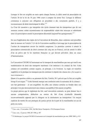  
 
67 
 
Lorsque le fret est exigible un mois après chaque facture, le délai annal de prescription de
l’article 26 de la loi du 18 juin 1966 court à compter du terme fixé. Lorsque le débiteur
commence à exécuter son obligation en procédant à des versements partiels, il y a
reconnaissance de dette interrompant le délai.114
La Cour de cassation a pu interpréter des écrits émanant tant du transporteur que de son
assureur comme valant reconnaissance de responsabilité valant titre nouveau et substituant
ainsi à la prescription annale la prescription décennale (aujourd’hui quinquennale).115
En cas d’application des règles de la Convention de Bruxelles, deux solutions sont possibles
dans la mesure où l’article 3 § 6 de la Convention modifiée n’envisage pas la prescription de
l’action du transporteur envers les intérêts cargaisons. La première consiste à retenir la
prescription commerciale de droit commun (de cinq ans en France), soit de retenir le délai
d’un an prévu par la loi maritime française ce qui devrait prévaloir, dans un souci
d’harmonisation.
La Convention CNUDCI d’instrument sur le transport de marchandises par mer qui tend à une
modernisation du droit des transports maritimes s’est intéressé à la créance de fret. Cette
créance est considérée comme acquise, en principe, à la livraison. La règle est toutefois
supplétive et la pratique ne manquera pas de continuer à stipuler des clauses de « fret acquis à
tout évènement ».
Quant à la question relative au paiement du fret, l’article 38.1 prévoit que le fret est exigible
lorsqu’il est acquis.116
Cette formule marque une confusion entre la naissance de la créance –
son fait générateur – et son exigibilité. En effet, une créance certaine ou fondée dans son
principe n’est pas nécessairement une créance susceptible d’être payée (exigible).
Le projet précise que le règlement du fret, sauf convention contraire, ne peut donner lieu à
aucune compensation, déduction ou remise du fait d’une éventuelle demande
reconventionnelle opposée par le chargeur ou le destinataire au transporteur. Un moyen
explicite de mettre fin aux pratiques de justice privée de la part de la marchandise en cas de
perte ou avarie.
                                                            
114
Cass. com., 15 novembre 1994 ; Sté Bils Deroo Transports c/ P-O European Ferries
115
Cass. com., 12 janvier 1988, BT 1988, p. 407 
116
P. Delebecque, Le projet CNUDCI d’instrument sur le transport de marchandises par mer, DMF 2003, p. 915
 