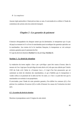  
 
68 
 
B- La compétence
Aucune règle particulière n’étant prévue dans ce sens, il conviendra de se référer à l’étude du
contentieux des actions nées du contrat de transport.
Chapitre 2 : Les garanties de paiement
Créancier chirographaire du chargeur autant que du destinataire, le transporteur qui n’a pas
été payé au moment où il va livrer la marchandise peut revendiquer des garanties spéciales sur
la marchandise. Aux termes de la loi maritime française, le transporteur se voit octroyer
certaines garanties pour le paiement du fret.
Il s’agit du droit de rétention (Section 1) et du privilège (Section 2).
Section 1 : Le droit de rétention
La traduction du terme anglais « lien » par « privilège » peut être source d’erreur, dans la
mesure où il ne s’agit pas d’un privilège de notre droit civil, tels que ceux édictés par l’article
2102 du Code civil. Selon la « Common Law », il s’agit d’un lien possessoire qui est
seulement un droit de rétention des marchandises, et qui n’habilite pas le transporteur à
vendre celles-ci en paiement de la dette du fret. En outre, ce « lien » se perd dès lors que la
marchandise est restituée à son propriétaire.
Il conviendra, pour l’étude de cette première garantie, d’en définir les contours (§1), d’en
préciser les conditions d’exercice (§2) et enfin d’énoncer les causes de l’extinction du droit
(§3).
§ 1 - La notion du droit de rétention
Doctrine et jurisprudence sont à l’origine de cette sûreté.
 