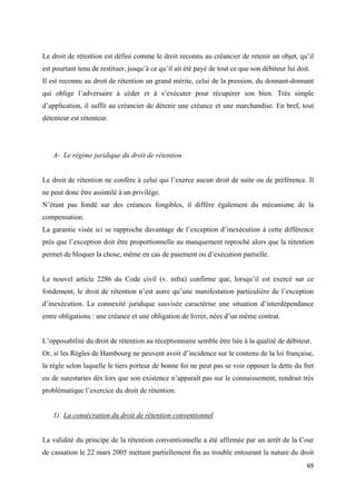  
 
69 
 
Le droit de rétention est défini comme le droit reconnu au créancier de retenir un objet, qu’il
est pourtant tenu de restituer, jusqu’à ce qu’il ait été payé de tout ce que son débiteur lui doit.
Il est reconnu au droit de rétention un grand mérite, celui de la pression, du donnant-donnant
qui oblige l’adversaire à céder et à s’exécuter pour récupérer son bien. Très simple
d’application, il suffit au créancier de détenir une créance et une marchandise. En bref, tout
détenteur est rétenteur.
A- Le régime juridique du droit de rétention
Le droit de rétention ne confère à celui qui l’exerce aucun droit de suite ou de préférence. Il
ne peut donc être assimilé à un privilège.
N’étant pas fondé sur des créances fongibles, il diffère également du mécanisme de la
compensation.
La garantie visée ici se rapproche davantage de l’exception d’inexécution à cette différence
près que l’exception doit être proportionnelle au manquement reproché alors que la rétention
permet de bloquer la chose, même en cas de paiement ou d’exécution partielle.
Le nouvel article 2286 du Code civil (v. infra) confirme que, lorsqu’il est exercé sur ce
fondement, le droit de rétention n’est autre qu’une manifestation particulière de l’exception
d’inexécution. La connexité juridique susvisée caractérise une situation d’interdépendance
entre obligations : une créance et une obligation de livrer, nées d’un même contrat.
L’opposabilité du droit de rétention au réceptionnaire semble être liée à la qualité de débiteur.
Or, si les Règles de Hambourg ne peuvent avoir d’incidence sur le contenu de la loi française,
la règle selon laquelle le tiers porteur de bonne foi ne peut pas se voir opposer la dette du fret
ou de surestaries dès lors que son existence n’apparaît pas sur le connaissement, rendrait très
problématique l’exercice du droit de rétention.
1) La consécration du droit de rétention conventionnel
La validité du principe de la rétention conventionnelle a été affirmée par un arrêt de la Cour
de cassation le 22 mars 2005 mettant partiellement fin au trouble entourant la nature du droit
 