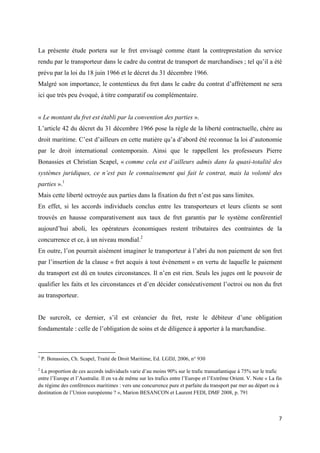  
 
7 
 
La présente étude portera sur le fret envisagé comme étant la contreprestation du service
rendu par le transporteur dans le cadre du contrat de transport de marchandises ; tel qu’il a été
prévu par la loi du 18 juin 1966 et le décret du 31 décembre 1966.
Malgré son importance, le contentieux du fret dans le cadre du contrat d’affrètement ne sera
ici que très peu évoqué, à titre comparatif ou complémentaire.
« Le montant du fret est établi par la convention des parties ».
L’article 42 du décret du 31 décembre 1966 pose la règle de la liberté contractuelle, chère au
droit maritime. C’est d’ailleurs en cette matière qu’a d’abord été reconnue la loi d’autonomie
par le droit international contemporain. Ainsi que le rappellent les professeurs Pierre
Bonassies et Christian Scapel, « comme cela est d’ailleurs admis dans la quasi-totalité des
systèmes juridiques, ce n’est pas le connaissement qui fait le contrat, mais la volonté des
parties ».1
Mais cette liberté octroyée aux parties dans la fixation du fret n’est pas sans limites.
En effet, si les accords individuels conclus entre les transporteurs et leurs clients se sont
trouvés en hausse comparativement aux taux de fret garantis par le système conférentiel
aujourd’hui aboli, les opérateurs économiques restent tributaires des contraintes de la
concurrence et ce, à un niveau mondial.2
En outre, l’on pourrait aisément imaginer le transporteur à l’abri du non paiement de son fret
par l’insertion de la clause « fret acquis à tout évènement » en vertu de laquelle le paiement
du transport est dû en toutes circonstances. Il n’en est rien. Seuls les juges ont le pouvoir de
qualifier les faits et les circonstances et d’en décider consécutivement l’octroi ou non du fret
au transporteur.
De surcroît, ce dernier, s’il est créancier du fret, reste le débiteur d’une obligation
fondamentale : celle de l’obligation de soins et de diligence à apporter à la marchandise.
                                                            
1
P. Bonassies, Ch. Scapel, Traité de Droit Maritime, Ed. LGDJ, 2006, n° 930
2
La proportion de ces accords individuels varie d’au moins 90% sur le trafic transatlantique à 75% sur le trafic
entre l’Europe et l’Australie. Il en va de même sur les trafics entre l’Europe et l’Extrême Orient. V. Note « La fin
du régime des conférences maritimes : vers une concurrence pure et parfaite du transport par mer au départ ou à
destination de l’Union européenne ? », Marion BESANCON et Laurent FEDI, DMF 2008, p. 791
 
 