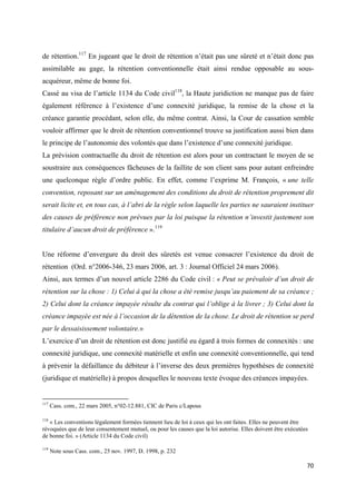  
 
70 
 
de rétention.117
En jugeant que le droit de rétention n’était pas une sûreté et n’était donc pas
assimilable au gage, la rétention conventionnelle était ainsi rendue opposable au sous-
acquéreur, même de bonne foi.
Cassé au visa de l’article 1134 du Code civil118
, la Haute juridiction ne manque pas de faire
également référence à l’existence d’une connexité juridique, la remise de la chose et la
créance garantie procédant, selon elle, du même contrat. Ainsi, la Cour de cassation semble
vouloir affirmer que le droit de rétention conventionnel trouve sa justification aussi bien dans
le principe de l’autonomie des volontés que dans l’existence d’une connexité juridique.
La prévision contractuelle du droit de rétention est alors pour un contractant le moyen de se
soustraire aux conséquences fâcheuses de la faillite de son client sans pour autant enfreindre
une quelconque règle d’ordre public. En effet, comme l’exprime M. François, « une telle
convention, reposant sur un aménagement des conditions du droit de rétention proprement dit
serait licite et, en tous cas, à l’abri de la règle selon laquelle les parties ne sauraient instituer
des causes de préférence non prévues par la loi puisque la rétention n’investit justement son
titulaire d’aucun droit de préférence ».119
Une réforme d’envergure du droit des sûretés est venue consacrer l’existence du droit de
rétention (Ord. n°2006-346, 23 mars 2006, art. 3 : Journal Officiel 24 mars 2006).
Ainsi, aux termes d’un nouvel article 2286 du Code civil : « Peut se prévaloir d’un droit de
rétention sur la chose : 1) Celui à qui la chose a été remise jusqu’au paiement de sa créance ;
2) Celui dont la créance impayée résulte du contrat qui l’oblige à la livrer ; 3) Celui dont la
créance impayée est née à l’occasion de la détention de la chose. Le droit de rétention se perd
par le dessaisissement volontaire.»
L’exercice d’un droit de rétention est donc justifié eu égard à trois formes de connexités : une
connexité juridique, une connexité matérielle et enfin une connexité conventionnelle, qui tend
à prévenir la défaillance du débiteur à l’inverse des deux premières hypothèses de connexité
(juridique et matérielle) à propos desquelles le nouveau texte évoque des créances impayées.
                                                            
117
Cass. com., 22 mars 2005, n°02-12.881, CIC de Paris c/Lapous
118
« Les conventions légalement formées tiennent lieu de loi à ceux qui les ont faites. Elles ne peuvent être
révoquées que de leur consentement mutuel, ou pour les causes que la loi autorise. Elles doivent être exécutées
de bonne foi. » (Article 1134 du Code civil)
119
Note sous Cass. com., 25 nov. 1997, D. 1998, p. 232
 