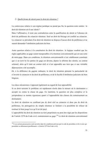  
 
71 
 
2) Quelle forme de sûreté pour le droit de rétention ?
La controverse relative à son régime juridique ne prend pas fin, la question reste entière : le
droit de rétention est-il une sûreté ?
Dans l’affirmative, il reste une contradiction entre la qualification de sûreté et l’absence de
droit de préférence du créancier rétenteur. Seul un droit de blocage est conféré au créancier.
Le créancier se prévalant d’un droit de rétention ne dispose d’aucun droit de préférence et ne
saurait demander l’attribution judiciaire du bien.
Autre question relative à la constitution du droit de rétention : la logique voudrait que les
règles applicables au gage soient transposables à la rétention conventionnelle qui est une sorte
de mini-gage. Dans ces conditions, la rétention conventionnelle n’est valablement constituée
que si un écrit lie les parties (le gage est devenu, depuis la réforme des sûretés, un contrat
solennel, alors qu’il était un contrat réel) et n’est opposable aux tiers que si une véritable
dépossession a été accomplie.
Or, à la différence du gagiste ordinaire, le droit de rétention présente la particularité de
n’investir le créancier ni du droit de préférence, ni de la faculté d’attribution judiciaire du bien
litigieux.
Les deux mécanismes s’opposent également au regard de leur opposabilité.
Si en droit terrestre le problème est rapidement résolu dans la mesure où le destinataire a
accepté ou connu la clause du gage. En maritime, la question est plus complexe et la
jurisprudence se montre rigoureuse quant à l’opposabilité des clauses du connaissement au
destinataire.
Le droit de rétention ne conférant pas de droit réel au créancier et donc pas de droit de
préférence, les prérogatives du simple rétenteur se limitent à la possibilité de refuser de
restituer le bien jusqu’à ce qu’il ait été payé.
L’opposabilité du droit de rétention au tiers propriétaire ne peut être régie par les dispositions
de l’article 2279 du Code civil, contrairement au gage.120
Le droit de rétention conventionnel
                                                            
120
« Les actions possessoires sont ouvertes dans les conditions prévues par le code de procédure civile à ceux qui
possèdent ou détiennent paisiblement. » (Article 2279 du Code civil).
 