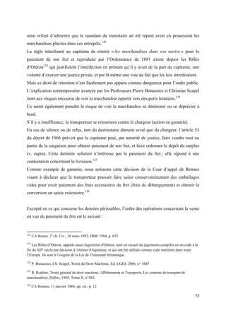  
 
73 
 
ainsi refusé d’admettre que le mandant du transitaire ait été réputé avoir en possession les
marchandises placées dans ces entrepôts.122
La règle interdisant au capitaine de retenir « les marchandises dans son navire » pour le
paiement de son fret et reproduite par l’Ordonnance de 1681 existe depuis les Rôles
d’Oléron123
qui justifiaient l’interdiction en prônant qu’il y avait de la part du capitaine, une
volonté d’exercer une justice privée, et par là même une voie de fait que les lois interdisaient.
Mais ce droit de rétention n’est finalement pas apparu comme dangereux pour l’ordre public.
L’explication contemporaine avancée par les Professeurs Pierre Bonassies et Christian Scapel
tient aux risques encourus de voir la marchandise repartir vers des ports lointains.124
Ce serait également prendre le risque de voir la marchandise se détériorer ou se déprécier à
bord.
S’il y a insuffisance, le transporteur se retournera contre le chargeur (action en garantie).
En cas de silence ou de refus, tant du destinataire dûment avisé que du chargeur, l’article 53
du décret de 1966 prévoit que le capitaine peut, par autorité de justice, faire vendre tout ou
partie de la cargaison pour obtenir paiement de son fret, et faire ordonner le dépôt du surplus
(v. supra). Cette dernière solution n’intéresse pas le paiement du fret ; elle répond à une
contestation concernant la livraison.125
Comme exemple de garantie, nous noterons cette décision de la Cour d’appel de Rennes
visant à déclarer que le transporteur pouvait faire saisir conservatoirement des emballages
vides pour avoir paiement des frais accessoires du fret (frais de débarquement) et obtenir la
conversion en saisie exécutoire.126
Excepté en ce qui concerne les denrées périssables, l’ordre des opérations concernant la vente
en vue du paiement du fret est le suivant :
                                                            
122
CA Rouen, 2e
ch. Civ., 26 mars 1992, DMF 1994, p. 653
123
Les Rôles d’Oléron, appelés aussi Jugements d'Oléron, sont un recueil de jugements compilés en un code à la
fin du XIIe
siècle par décision d’Aliénor d'Aquitaine, et qui ont été utilisés comme code maritime dans toute
l’Europe. Ils sont à l’origine de la Loi de l'Amirauté britannique.
124
P. Bonassies, Ch. Scapel, Traité de Droit Maritime, Ed. LGDJ, 2006, n° 1047
125
R. Rodière, Traité général de droit maritime, Affrètements et Transports, Les contrats de transport de
marchandises, Dalloz, 1968, Tome II, n°562.
126
CA Rennes, 11 janvier 1968, op. cit., p. 12 
 
