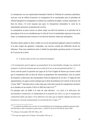  
 
74 
 
Le transporteur (ou son représentant) demande d’abord au Tribunal de commerce (président,
saisi par voie de référé) d’autoriser la consignation de la marchandise puis le président du
tribunal désignera le consignataire et arrêtera les conditions du dépôt, sa durée notamment. Au
bout du terme, s’il n’est toujours pas payé, le transporteur demandera la vente de la
marchandise nécessaire au paiement de son fret.
Le transporteur ne peut exercer en même temps son droit de rétention et se prévaloir de la
prescription d’un an en considérant que le refus de livrer la marchandise équivaut à une perte
totale. Le transporteur peut renoncer à son droit de rétention, même par anticipation.
De prime abord, garder la chose confiée en cas de non paiement apparaît comme la meilleure
et la plus simple des garanties. Cependant, son exercice connaît des difficultés devant les
tribunaux. Nous nous attacherons donc à étudier les principales questions posées à l’occasion
de l’exercice de ce droit.
A- L’action contre un tiers au contrat de transport
« Un transporteur peut-il opposer au propriétaire de la marchandise étranger au contrat de
transport, le droit de rétention que lui accorde la loi en cas de non paiement du fret ? ».
Ainsi avait-été posée la question aux juges de la Cour d’appel de Rouen qui avaient conclu
que le transporteur était en droit de refuser au propriétaire des marchandises, tiers au contrat
de transport, la délivrance des marchandises faute de règlement de son fret. A l’appui de leur
argumentation, les juges avaient expliqué que le droit de préférence de l’article 23 de la loi du
18 juin 1966127
était plus précis et plus large que celui dont usaient les transporteurs terrestres
en se fondant sur les articles 2102-6 et 2082 du Code Civil.128
Un principe clair est établi à la suite de cette décision : « Le droit à la délivrance des
marchandises transportées est indépendant de la propriété de celle-ci et, que le transporteur
commettrait même une faute s’il les délivrait à un autre que le titulaire légitime du droit à la
livraison en vertu du connaissement, la sécurité du titre l’exige ».129
                                                            
127
 « Le capitaine est préféré, pour son fret, sur les marchandises de son chargement, pendant la quinzaine après
leur délivrance si elles n’ont passé en mains tierces ». (Article 23 de la loi n°66-420 du 18 juin 1966)
128
CA Rouen, 24 novembre 1983, BT 1984, p. 461
129
Voir note non signée sous CA Rouen, 24 novembre 1983, op. cit.
 