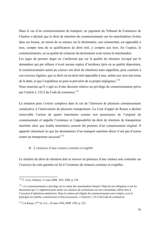  
 
75 
 
Dans le cas d’un commissionnaire de transport, un jugement du Tribunal de Commerce de
Chartres a déclaré que le droit de rétention du commissionnaire sur les marchandises livrées
dans ses locaux, en raison de sa créance sur le destinataire, son commettant, est opposable à
tous, compte tenu de sa qualification de droit réel, y compris aux tiers. En l’espèce, le
commissionnaire, en sa qualité de créancier du destinataire avait retenu la marchandise.
Les juges du premier degré ne s’arrêteront pas sur la qualité du rétenteur invoqué par le
demandeur qui par ailleurs n’avait aucune espèce d’incidence (pris en sa qualité dépositaire,
le commissionnaire aurait pu exercer son droit de rétention) mais rappellent, pour conclure à
son exercice régulier, que ce droit est un droit réel opposable à tous, même aux tiers non tenus
de la dette, et que l’expéditeur ne peut se prévaloir de sa propre négligence.130
Nous noterons qu’il s’agit ici d’une décision relative au privilège du commissionnaire prévu
par l’article L 132-2 du Code de commerce.131
La situation peut s’avérer complexe dans le cas de l’émission de plusieurs connaissements
consécutive à l’intervention de plusieurs transporteurs. La Cour d’appel de Rouen a déclaré
irrecevable l’action de quatre transitaires comme non possesseurs de l’original du
connaissement et rappelle l’existence et l’opposabilité du droit de rétention du transporteur
maritime alors que lesdits transitaires eussent été porteurs d’un connaissement original. Il
apparaît clairement ici que les destinataires d’un transport maritime direct n’ont pas d’action
contre un transporteur successif.132
B- L’existence d’une créance certaine et exigible
Le titulaire du droit de rétention doit se trouver en présence d’une créance non contestée car
l’exercice de cette garantie est lié à l’existence de créances certaines et exigibles.
                                                            
130
T. Com. Chartres, 11 mars 2008, BTL 2008, p. 236
131
« Le commissionnaire a privilège sur la valeur des marchandises faisant l’objet de son obligation et sur les
documents qui s’y rapportent pour toutes ses créances de commission sur son commettant, même nées à
l’occasion d’opérations antérieures. Dans la créance privilégiée du commissionnaire sont compris, avec le
principal, les intérêts, commissions et frais accessoires. » (Article L 132-2 du Code de commerce).
132
CA Rouen, 2eme
ch. Civ., 10 mars 1994, DMF 1995, p. 232
 