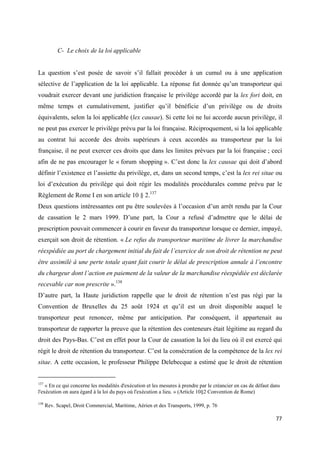  
 
77 
 
C- Le choix de la loi applicable
La question s’est posée de savoir s’il fallait procéder à un cumul ou à une application
sélective de l’application de la loi applicable. La réponse fut donnée qu’un transporteur qui
voudrait exercer devant une juridiction française le privilège accordé par la lex fori doit, en
même temps et cumulativement, justifier qu’il bénéficie d’un privilège ou de droits
équivalents, selon la loi applicable (lex causae). Si cette loi ne lui accorde aucun privilège, il
ne peut pas exercer le privilège prévu par la loi française. Réciproquement, si la loi applicable
au contrat lui accorde des droits supérieurs à ceux accordés au transporteur par la loi
française, il ne peut exercer ces droits que dans les limites prévues par la loi française ; ceci
afin de ne pas encourager le « forum shopping ». C’est donc la lex causae qui doit d’abord
définir l’existence et l’assiette du privilège, et, dans un second temps, c’est la lex rei sitae ou
loi d’exécution du privilège qui doit régir les modalités procédurales comme prévu par le
Règlement de Rome I en son article 10 § 2.137
Deux questions intéressantes ont pu être soulevées à l’occasion d’un arrêt rendu par la Cour
de cassation le 2 mars 1999. D’une part, la Cour a refusé d’admettre que le délai de
prescription pouvait commencer à courir en faveur du transporteur lorsque ce dernier, impayé,
exerçait son droit de rétention. « Le refus du transporteur maritime de livrer la marchandise
réexpédiée au port de chargement initial du fait de l’exercice de son droit de rétention ne peut
être assimilé à une perte totale ayant fait courir le délai de prescription annale à l’encontre
du chargeur dont l’action en paiement de la valeur de la marchandise réexpédiée est déclarée
recevable car non prescrite ».138
D’autre part, la Haute juridiction rappelle que le droit de rétention n’est pas régi par la
Convention de Bruxelles du 25 août 1924 et qu’il est un droit disponible auquel le
transporteur peut renoncer, même par anticipation. Par conséquent, il appartenait au
transporteur de rapporter la preuve que la rétention des conteneurs était légitime au regard du
droit des Pays-Bas. C’est en effet pour la Cour de cassation la loi du lieu où il est exercé qui
régit le droit de rétention du transporteur. C’est la consécration de la compétence de la lex rei
sitae. A cette occasion, le professeur Philippe Delebecque a estimé que le droit de rétention
                                                            
137
« En ce qui concerne les modalités d'exécution et les mesures à prendre par le créancier en cas de défaut dans
l'exécution on aura égard à la loi du pays où l'exécution a lieu. » (Article 10§2 Convention de Rome)
138
Rev. Scapel, Droit Commercial, Maritime, Aérien et des Transports, 1999, p. 76
 