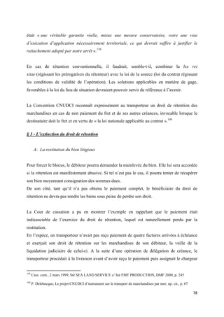  
 
78 
 
était « une véritable garantie réelle, mieux une mesure conservatoire, voire une voie
d’exécution d’application nécessairement territoriale, ce qui devrait suffire à justifier le
rattachement adopté par notre arrêt ».139
En cas de rétention conventionnelle, il faudrait, semble-t-il, combiner la lex rei
sitae (régissant les prérogatives du rétenteur) avec la loi de la source (loi du contrat régissant
les conditions de validité de l’opération). Les solutions applicables en matière de gage,
favorables à la loi du lieu de situation devraient pouvoir servir de référence à l’avenir.
La Convention CNUDCI reconnaît expressément au transporteur un droit de rétention des
marchandises en cas de non paiement du fret et de ses autres créances, invocable lorsque le
destinataire doit le fret et en vertu de « la loi nationale applicable au contrat ».140
§ 3 - L’extinction du droit de rétention
A- La restitution du bien litigieux
Pour forcer le blocus, le débiteur pourra demander la mainlevée du bien. Elle lui sera accordée
si la rétention est manifestement abusive. Si tel n’est pas le cas, il pourra tenter de récupérer
son bien moyennant consignation des sommes dues.
De son côté, tant qu’il n’a pas obtenu le paiement complet, le bénéficiaire du droit de
rétention ne devra pas rendre les biens sous peine de perdre son droit.
La Cour de cassation a pu en montrer l’exemple en rappelant que le paiement était
indissociable de l’exercice du droit de rétention, lequel est naturellement perdu par la
restitution.
En l’espèce, un transporteur n’avait pas reçu paiement de quatre factures arrivées à échéance
et exerçait son droit de rétention sur les marchandises de son débiteur, la veille de la
liquidation judiciaire de celui-ci. A la suite d’une opération de délégation de créance, le
transporteur procédait à la livraison avant d’avoir reçu le paiement puis assignait le chargeur
                                                            
139
Cass. com., 2 mars 1999, Sté SEA LAND SERVICE c/ Sté FMT PRODUCTION, DMF 2000, p. 245
140
P. Delebecque, Le projet CNUDCI d’instrument sur le transport de marchandises par mer, op. cit., p. 67
 
