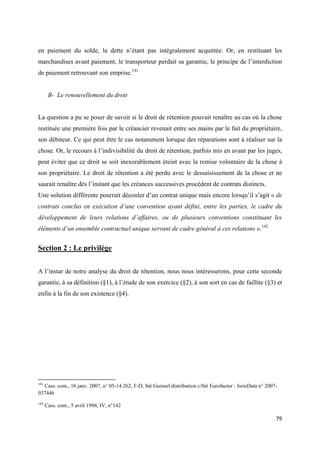  
 
79 
 
en paiement du solde, la dette n’étant pas intégralement acquittée. Or, en restituant les
marchandises avant paiement, le transporteur perdait sa garantie, le principe de l’interdiction
de paiement retrouvant son emprise.141
B- Le renouvellement du droit
La question a pu se poser de savoir si le droit de rétention pouvait renaître au cas où la chose
restituée une première fois par le créancier revenait entre ses mains par le fait du propriétaire,
son débiteur. Ce qui peut être le cas notamment lorsque des réparations sont à réaliser sur la
chose. Or, le recours à l’indivisibilité du droit de rétention, parfois mis en avant par les juges,
peut éviter que ce droit se soit inexorablement éteint avec la remise volontaire de la chose à
son propriétaire. Le droit de rétention a été perdu avec le dessaisissement de la chose et ne
saurait renaître dès l’instant que les créances successives procèdent de contrats distincts.
Une solution différente pourrait découler d’un contrat unique mais encore lorsqu’il s’agit « de
contrats conclus en exécution d’une convention ayant défini, entre les parties, le cadre du
développement de leurs relations d’affaires, ou de plusieurs conventions constituant les
éléments d’un ensemble contractuel unique servant de cadre général à ces relations ».142
Section 2 : Le privilège
A l’instar de notre analyse du droit de rétention, nous nous intéresserons, pour cette seconde
garantie, à sa définition (§1), à l’étude de son exercice (§2), à son sort en cas de faillite (§3) et
enfin à la fin de son existence (§4).
                                                            
141
Cass. com., 16 janv. 2007, n° 05-14.262, F-D, Sté Guisnel distribution c/Sté Eurofactor : JurisData n° 2007-
037446
142
Cass. com., 5 avril 1994, IV, n°142
 