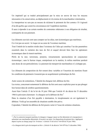  
 
8 
 
Un impératif qui se traduit principalement par la mise en œuvre de tous les moyens
nécessaires à la conservation, au déplacement et à la remise de la marchandise à destination.
Le transporteur ne sera pas en mesure de réclamer le paiement du fret comme s’il s’agissait
d’un dû quelles que soient les circonstances de l’expédition maritime.
Il aura à répondre à un certain nombre de contraintes inhérentes à son obligation de résultat,
contrepartie de son paiement.
Les éléments susvisés sont sans compter sur les aléas, tant économiques que maritimes.
Ce n’est pas un secret : le risque est au cœur de l’aventure maritime.
Tout l’intérêt de la matière réside dans l’existence de l’aléa qui constitue l’un des paramètres
essentiels dans la variation des taux de fret et auquel doivent faire face les opérateurs
économiques dans le transit maritime.
Périls de la mer, terrorisme, piraterie, retournements spectaculaires de conjoncture
économique ; sans le facteur risque, omniprésent en la matière, le milieu maritime perdrait
sans doute de son particularisme. Le paiement du transport de marchandises n’y échappe pas.
Les éléments de composition du fret restent donc variables et l’insertion de mentions fixant
les conditions de paiement n’assurent pas un acquittement systématique du fret.
Autre source de contentieux, l’identité du chargeur réel, débiteur du fret.
Les textes, concernant notamment le débiteur du fret sont assez explicites pour ne pas plonger
leur lecteur dans de sombres questionnements.
Aussi bien l’article 15 de la loi du 18 juin 1966 que l’article 41 du décret du 31 décembre
1966 le prévoient clairement : le chargeur est le débiteur du fret.3
Dans la situation d’un fret payable à destination, le réceptionnaire en est également le
débiteur. Voilà qu’un ensemble de situations semble être prévu.
Cependant, l’identité du débiteur du fret pourra varier à l’issue de certaines situations.
                                                            
3
« Par le contrat de transport maritime, le chargeur s’engage à payer un fret déterminé et le transporteur à
acheminer une marchandise déterminée, d’un port à un autre. Les dispositions du présent titre s’appliquent
depuis la prise en charge jusqu’à la livraison. » (Article 15 de la loi n° 66-420 du 18 juin 1966)
« Le chargeur doit le prix du transport ou fret ». (Article 41 du décret n° 66-1078 du 31 décembre 1966)
 