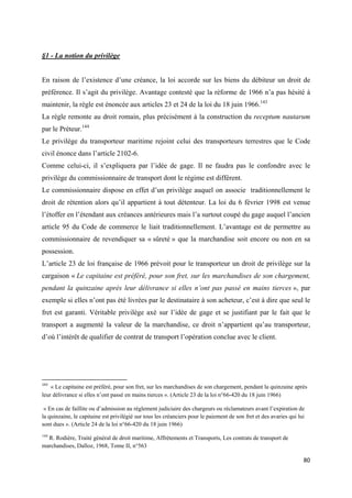  
 
80 
 
§1 - La notion du privilège
En raison de l’existence d’une créance, la loi accorde sur les biens du débiteur un droit de
préférence. Il s’agit du privilège. Avantage contesté que la réforme de 1966 n’a pas hésité à
maintenir, la règle est énoncée aux articles 23 et 24 de la loi du 18 juin 1966.143
La règle remonte au droit romain, plus précisément à la construction du receptum nautarum
par le Préteur.144
Le privilège du transporteur maritime rejoint celui des transporteurs terrestres que le Code
civil énonce dans l’article 2102-6.
Comme celui-ci, il s’expliquera par l’idée de gage. Il ne faudra pas le confondre avec le
privilège du commissionnaire de transport dont le régime est différent.
Le commissionnaire dispose en effet d’un privilège auquel on associe traditionnellement le
droit de rétention alors qu’il appartient à tout détenteur. La loi du 6 février 1998 est venue
l’étoffer en l’étendant aux créances antérieures mais l’a surtout coupé du gage auquel l’ancien
article 95 du Code de commerce le liait traditionnellement. L’avantage est de permettre au
commissionnaire de revendiquer sa « sûreté » que la marchandise soit encore ou non en sa
possession.
L’article 23 de loi française de 1966 prévoit pour le transporteur un droit de privilège sur la
cargaison « Le capitaine est préféré, pour son fret, sur les marchandises de son chargement,
pendant la quinzaine après leur délivrance si elles n’ont pas passé en mains tierces », par
exemple si elles n’ont pas été livrées par le destinataire à son acheteur, c’est à dire que seul le
fret est garanti. Véritable privilège axé sur l’idée de gage et se justifiant par le fait que le
transport a augmenté la valeur de la marchandise, ce droit n’appartient qu’au transporteur,
d’où l’intérêt de qualifier de contrat de transport l’opération conclue avec le client.
                                                            
143
  « Le capitaine est préféré, pour son fret, sur les marchandises de son chargement, pendant la quinzaine après
leur délivrance si elles n’ont passé en mains tierces ». (Article 23 de la loi n°66-420 du 18 juin 1966)
« En cas de faillite ou d’admission au règlement judiciaire des chargeurs ou réclamateurs avant l’expiration de
la quinzaine, le capitaine est privilégié sur tous les créanciers pour le paiement de son fret et des avaries qui lui
sont dues ». (Article 24 de la loi n°66-420 du 18 juin 1966)
144
R. Rodière, Traité général de droit maritime, Affrètements et Transports, Les contrats de transport de
marchandises, Dalloz, 1968, Tome II, n°563
 