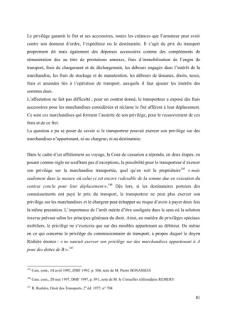  
 
81 
 
Le privilège garantit le fret et ses accessoires, toutes les créances que l’armateur peut avoir
contre son donneur d’ordre, l’expéditeur ou le destinataire. Il s’agit du prix du transport
proprement dit mais également des dépenses accessoires comme des compléments de
rémunération dus au titre de prestations annexes, frais d’immobilisation de l’engin de
transport, frais de chargement et de déchargement, les débours engagés dans l’intérêt de la
marchandise, les frais de stockage et de manutention, les débours de douanes, droits, taxes,
frais et amendes liés à l’opération de transport, auxquels il faut ajouter les intérêts des
sommes dues.
L’affectation ne fait pas difficulté ; pour un contrat donné, le transporteur a exposé des frais
accessoires pour les marchandises considérées et réclame le fret afférent à leur déplacement.
Ce sont ces marchandises qui forment l’assiette de son privilège, pour le recouvrement de ces
frais et de ce fret.
La question a pu se poser de savoir si le transporteur pouvait exercer son privilège sur des
marchandises n’appartenant, ni au chargeur, ni au destinataire.
Dans le cadre d’un affrètement au voyage, la Cour de cassation a répondu, en deux étapes, en
posant comme règle ne souffrant pas d’exceptions, la possibilité pour le transporteur d’exercer
son privilège sur la marchandise transportée, quel qu’en soit le propriétaire145
« mais
seulement dans la mesure où celui-ci est encore redevable de la somme due en exécution du
contrat conclu pour leur déplacement ».146
Dès lors, si les destinataires porteurs des
connaissements ont payé le prix du transport, le transporteur ne peut plus exercer son
privilège sur les marchandises et le chargeur peut échapper au risque d’avoir à payer deux fois
la même prestation. L’importance de l’arrêt mérite d’être soulignée dans le sens où la solution
inverse prévaut selon les principes généraux du droit. Ainsi, en matière de privilèges spéciaux
mobiliers, le privilège ne s’exercera que sur des meubles appartenant au débiteur. De même
en ce qui concerne le privilège du commissionnaire de transport, à propos duquel le doyen
Rodière énonce : « ne saurait exercer son privilège sur des marchandises appartenant à A
pour des dettes de B ».147
                                                            
145
Cass. com., 14 avril 1992, DMF 1992, p. 504, note de M. Pierre BONASSIES
146
Cass. com., 20 mai 1997, DMF 1997, p. 891, note de M. le Conseiller référendaire REMERY
147
R. Rodière, Droit des Transports, 2e
éd. 1977, n° 704
 