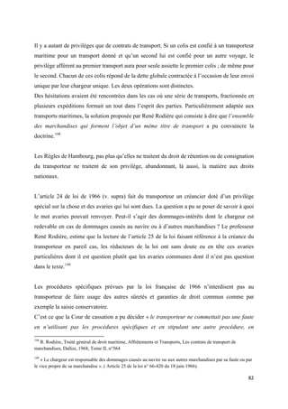  
 
82 
 
Il y a autant de privilèges que de contrats de transport. Si un colis est confié à un transporteur
maritime pour un transport donné et qu’un second lui est confié pour un autre voyage, le
privilège afférent au premier transport aura pour seule assiette le premier colis ; de même pour
le second. Chacun de ces colis répond de la dette globale contractée à l’occasion de leur envoi
unique par leur chargeur unique. Les deux opérations sont distinctes.
Des hésitations avaient été rencontrées dans les cas où une série de transports, fractionnée en
plusieurs expéditions formait un tout dans l’esprit des parties. Particulièrement adaptée aux
transports maritimes, la solution proposée par René Rodière qui consiste à dire que l’ensemble
des marchandises qui forment l’objet d’un même titre de transport a pu convaincre la
doctrine.148
Les Règles de Hambourg, pas plus qu’elles ne traitent du droit de rétention ou de consignation
du transporteur ne traitent de son privilège, abandonnant, là aussi, la matière aux droits
nationaux.
L’article 24 de loi de 1966 (v. supra) fait du transporteur un créancier doté d’un privilège
spécial sur la chose et des avaries qui lui sont dues. La question a pu se poser de savoir à quoi
le mot avaries pouvait renvoyer. Peut-il s’agir des dommages-intérêts dont le chargeur est
redevable en cas de dommages causés au navire ou à d’autres marchandises ? Le professeur
René Rodière, estime que la lecture de l’article 25 de la loi faisant référence à la créance du
transporteur en pareil cas, les rédacteurs de la loi ont sans doute eu en tête ces avaries
particulières dont il est question plutôt que les avaries communes dont il n’est pas question
dans le texte.149
Les procédures spécifiques prévues par la loi française de 1966 n’interdisent pas au
transporteur de faire usage des autres sûretés et garanties de droit commun comme par
exemple la saisie conservatoire.
C’est ce que la Cour de cassation a pu décider « le transporteur ne commettait pas une faute
en n’utilisant pas les procédures spécifiques et en stipulant une autre procédure, en
                                                            
148
R. Rodière, Traité général de droit maritime, Affrètements et Transports, Les contrats de transport de
marchandises, Dalloz, 1968, Tome II, n°564
149
« Le chargeur est responsable des dommages causés au navire ou aux autres marchandises par sa faute ou par
le vice propre de sa marchandise ». ( Article 25 de la loi n° 66-420 du 18 juin 1966).
 