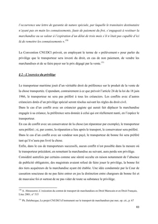  
 
83 
 
l’occurrence une lettre de garantie de nature spéciale, par laquelle le transitaire destinataire
n’ayant pas en main les connaissements, faute de paiement du fret, s’engageait à restituer la
marchandise ou sa valeur à l’expiration d’un délai de trois mois s’il n’était pas capable d’ici
là de remettre les connaissements ».150
La Convention CNUDCI prévoit, en employant le terme de « prélèvement » pour parler du
privilège que le transporteur sera investi du droit, en cas de non paiement, de vendre les
marchandises et de se faire payer sur le prix dégagé par la vente.151
§ 2 - L’exercice du privilège
Le transporteur maritime jouit d’un véritable droit de préférence sur le produit de la vente de
la chose transportée. Cependant, contrairement à ce que prévoit l’article 24 de la loi du 18 juin
1966, le transporteur ne sera pas préféré à tous les créanciers. Les conflits avec d’autres
créanciers dotés d’un privilège spécial seront résolus suivant les règles du droit civil.
Dans le cas d’un conflit avec un créancier gagiste qui aurait fait déplacer la marchandise
engagée à sa créance, la préférence sera donnée à celui qui est réellement nanti, en l’espèce le
transporteur.
En cas de conflit avec un conservateur de la chose (un réparateur par exemple), le transporteur
sera préféré ; si, par contre, la réparation a lieu après le transport, le conservateur sera préféré.
Dans le cas d’un conflit avec un vendeur non payé, le transporteur de bonne foi sera préféré
tant qu’il n’aura pas livré la chose.
Enfin, dans le cas de transporteurs successifs, aucun conflit n’est possible dans la mesure où
le transporteur précédent, en remettant la marchandise au suivant, aura perdu son privilège.
Considéré autrefois par certains comme une sûreté occulte en raison notamment de l’absence
de publicité obligatoire, des magistrats avaient refusé de faire jouer le privilège, la bonne foi
des tiers acquéreurs de la marchandise ayant été établie. Une idée condamnée par la Cour de
cassation soucieuse de ne pas faire entrer en jeu la distinction entre chargeurs de bonne foi et
de mauvaise foi et surtout de ne pas vider de toute sa substance le privilège.
                                                            
150
A. Aboussoror, L’exécution du contrat de transport de marchandises en Droit Marocain et en Droit Français,
Litec 2001, n° 515
151
Ph. Delebecque, Le projet CNUDCI d’instrument sur le transport de marchandises par mer, op. cit., p. 67
 