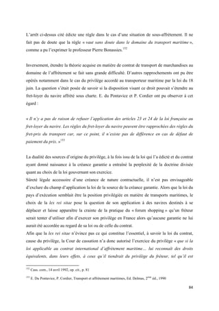  
 
84 
 
L’arrêt ci-dessus cité édicte une règle dans le cas d’une situation de sous-affrètement. Il ne
fait pas de doute que la règle « vaut sans doute dans le domaine du transport maritime »,
comme a pu l’exprimer le professeur Pierre Bonassies.152
Inversement, étendre la théorie acquise en matière de contrat de transport de marchandises au
domaine de l’affrètement se fait sans grande difficulté. D’autres rapprochements ont pu être
opérés notamment dans le cas du privilège accordé au transporteur maritime par la loi du 18
juin. La question s’était posée de savoir si la disposition visant ce droit pouvait s’étendre au
fret-loyer du navire affrété sous charte. E. du Pontavice et P. Cordier ont pu observer à cet
égard :
« Il n’y a pas de raison de refuser l’application des articles 23 et 24 de la loi française au
fret-loyer du navire. Les règles du fret-loyer du navire peuvent être rapprochées des règles du
fret-prix du transport car, sur ce point, il n’existe pas de différence en cas de défaut de
paiement du prix. »153
La dualité des sources d’origine du privilège, à la fois issu de la loi qui l’a édicté et du contrat
ayant donné naissance à la créance garantie a entraîné la perplexité de la doctrine divisée
quant au choix de la loi gouvernant son exercice.
Sûreté légale accessoire d’une créance de nature contractuelle, il n’est pas envisageable
d’exclure du champ d’application la loi de la source de la créance garantie. Alors que la loi du
pays d’exécution semblait être la position privilégiée en matière de transports maritimes, le
choix de la lex rei sitae pose la question de son application à des navires destinés à se
déplacer et laisse apparaître la crainte de la pratique du « forum shopping » qu’un fréteur
serait tenter d’utiliser afin d’exercer son privilège en France alors qu’aucune garantie ne lui
aurait été accordée au regard de sa loi ou de celle du contrat.
Afin que la lex rei sitae n’évince pas ce qui constitue l’essentiel, à savoir la loi du contrat,
cause du privilège, la Cour de cassation n’a donc autorisé l’exercice du privilège « que si la
loi applicable au contrat international d’affrètement maritime… lui reconnaît des droits
équivalents, dans leurs effets, à ceux qu’il tiendrait du privilège du fréteur, tel qu’il est
                                                            
152
Cass. com., 14 avril 1992, op. cit., p. 81
153
E. Du Pontavice, P. Cordier, Transport et affrètement maritimes, Ed. Delmas, 2ème
éd., 1990
 