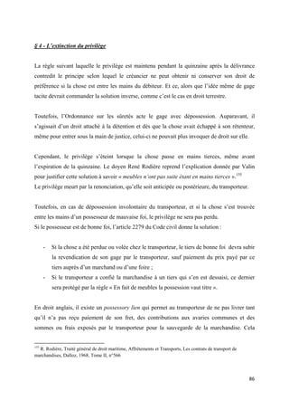  
 
86 
 
§ 4 - L’extinction du privilège
La règle suivant laquelle le privilège est maintenu pendant la quinzaine après la délivrance
contredit le principe selon lequel le créancier ne peut obtenir ni conserver son droit de
préférence si la chose est entre les mains du débiteur. Et ce, alors que l’idée même de gage
tacite devrait commander la solution inverse, comme c’est le cas en droit terrestre.
Toutefois, l’Ordonnance sur les sûretés acte le gage avec dépossession. Auparavant, il
s’agissait d’un droit attaché à la détention et dès que la chose avait échappé à son rétenteur,
même pour entrer sous la main de justice, celui-ci ne pouvait plus invoquer de droit sur elle.
Cependant, le privilège s’éteint lorsque la chose passe en mains tierces, même avant
l’expiration de la quinzaine. Le doyen René Rodière reprend l’explication donnée par Valin
pour justifier cette solution à savoir « meubles n’ont pas suite étant en mains tierces ».155
Le privilège meurt par la renonciation, qu’elle soit anticipée ou postérieure, du transporteur.
Toutefois, en cas de dépossession involontaire du transporteur, et si la chose s’est trouvée
entre les mains d’un possesseur de mauvaise foi, le privilège ne sera pas perdu.
Si le possesseur est de bonne foi, l’article 2279 du Code civil donne la solution :
- Si la chose a été perdue ou volée chez le transporteur, le tiers de bonne foi devra subir
la revendication de son gage par le transporteur, sauf paiement du prix payé par ce
tiers auprès d’un marchand ou d’une foire ;
- Si le transporteur a confié la marchandise à un tiers qui s’en est dessaisi, ce dernier
sera protégé par la règle « En fait de meubles la possession vaut titre ».
En droit anglais, il existe un possessory lien qui permet au transporteur de ne pas livrer tant
qu’il n’a pas reçu paiement de son fret, des contributions aux avaries communes et des
sommes ou frais exposés par le transporteur pour la sauvegarde de la marchandise. Cela
                                                            
155
R. Rodière, Traité général de droit maritime, Affrètements et Transports, Les contrats de transport de
marchandises, Dalloz, 1968, Tome II, n°566
 
 