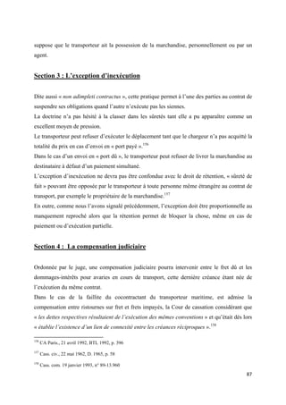 
 
87 
 
suppose que le transporteur ait la possession de la marchandise, personnellement ou par un
agent.
Section 3 : L’exception d’inexécution
Dite aussi « non adimpleti contractus », cette pratique permet à l’une des parties au contrat de
suspendre ses obligations quand l’autre n’exécute pas les siennes.
La doctrine n’a pas hésité à la classer dans les sûretés tant elle a pu apparaître comme un
excellent moyen de pression.
Le transporteur peut refuser d’exécuter le déplacement tant que le chargeur n’a pas acquitté la
totalité du prix en cas d’envoi en « port payé ».156
Dans le cas d’un envoi en « port dû », le transporteur peut refuser de livrer la marchandise au
destinataire à défaut d’un paiement simultané.
L’exception d’inexécution ne devra pas être confondue avec le droit de rétention, « sûreté de
fait » pouvant être opposée par le transporteur à toute personne même étrangère au contrat de
transport, par exemple le propriétaire de la marchandise.157
En outre, comme nous l’avons signalé précédemment, l’exception doit être proportionnelle au
manquement reproché alors que la rétention permet de bloquer la chose, même en cas de
paiement ou d’exécution partielle.
Section 4 : La compensation judiciaire
Ordonnée par le juge, une compensation judiciaire pourra intervenir entre le fret dû et les
dommages-intérêts pour avaries en cours de transport, cette dernière créance étant née de
l’exécution du même contrat.
Dans le cas de la faillite du cocontractant du transporteur maritime, est admise la
compensation entre ristournes sur fret et frets impayés, la Cour de cassation considérant que
« les dettes respectives résultaient de l’exécution des mêmes conventions » et qu’était dès lors
« établie l’existence d’un lien de connexité entre les créances réciproques ».158
                                                            
156
CA Paris., 21 avril 1992, BTL 1992, p. 396
157
Cass. civ., 22 mai 1962, D. 1965, p. 58
158
Cass. com. 19 janvier 1993, n° 89-13.960
 