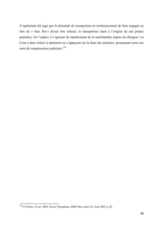  
 
88 
 
A également été jugé que la demande du transporteur en remboursement de frais engagés au
titre de « faux fret » devait être refusée, le transporteur étant à l’origine de son propre
préjudice. En l’espèce il s’agissait du rapatriement de la marchandise auprès du chargeur. La
Cour a donc refusé le paiement en s’appuyant sur la faute du créancier, prononçant ainsi une
sorte de compensation judiciaire.159
                                                            
159
CA Paris, 22 oct. 2003, Navire Theophano, DMF Hors série n°9, Juin 2005, p. 82
 