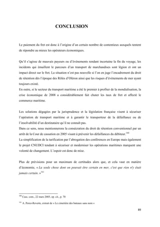  
 
89 
 
CONCLUSION
Le paiement du fret est donc à l’origine d’un certain nombre de contentieux auxquels tentent
de répondre au mieux les opérateurs économiques.
Qu’il s’agisse de mauvais payeurs ou d’évènements rendant incertaine la fin du voyage, les
incidents qui émaillent le parcours d’un transport de marchandises sont légion et ont un
impact direct sur le fret. La situation n’est pas nouvelle si l’on en juge l’encadrement du droit
de rétention dès l’époque des Rôles d’Oléron ainsi que les risques d’évènements de mer ayant
toujours existé.
En outre, si le secteur du transport maritime a été le premier à profiter de la mondialisation, la
crise économique de 2008 a considérablement fait chuter les taux de fret et affecté le
commerce maritime.
Les solutions dégagées par la jurisprudence et la législation française visent à sécuriser
l’opération de transport maritime et à garantir le transporteur de la défaillance ou de
l’insolvabilité d’un destinataire qu’il ne connaît pas.
Dans ce sens, nous mentionnerons la consécration du droit de rétention conventionnel par un
arrêt de la Cour de cassation en 2005 visant à prévenir les défaillances du débiteur.160
La simplification de la tarification par l’abrogation des conférences en Europe mais également
le projet CNUDCI tendant à sécuriser et moderniser les opérations maritimes marquent une
volonté de changement. L’espoir est donc de mise.
Plus de prévisions pour un maximum de certitudes alors que, et cela vaut en matière
d’économie, « La seule chose dont on pouvait être certain en mer, c'est que rien n'y était
jamais certain. »161
                                                            
160
 Cass. com., 22 mars 2005, op. cit., p. 70 
161
A. Perez-Reverte, extrait de « Le cimetière des bateaux sans nom »
 
