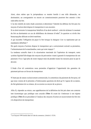  
 
9 
 
Ainsi, alors même que la jurisprudence se montre hostile à une telle démarche, un
destinataire, un consignataire ou encore un commissionnaire pourront être amenés à être
redevables du fret.
L’un des intérêts de notre étude consistera à déterminer l’identité du débiteur du fret puis les
moyens d’action dont dispose le transporteur à son encontre.
Si en droit terrestre le transporteur bénéficie d’un droit renforcé : celui de réclamer le montant
du fret au destinataire en cas de défaillance du donneur d’ordre4
, la question se révèle être
beaucoup plus délicate en droit maritime.
A qui incombe l’obligation de payer le fret lorsque le chargeur s’est vu représenter par un
mandataire défaillant ?
De quels moyens d’actions dispose le transporteur qui a correctement exécuté sa prestation,
l’acheminement de la marchandise, mais qui reste impayé ?
La tendance actuelle étant à la sécurisation maximale de l’opération de transport, notre
système législatif développe des moyens de prévention visant à garantir le transporteur de son
paiement. Il ne s’agit plus de rester impayé mais de prendre toutes les mesures pour ne pas le
devenir.
L’étude d’un tel contentieux nous permettra d’apprécier l’opportunité des garanties de
paiement prévues en faveur du transporteur.
N’étant pas de nature exclusivement commerciale, le contentieux du paiement du fret pose, tel
que nous venons de le présenter, d’intéressantes questions de droit qu’il s’agisse de sa nature,
du fait générateur de sa créance, de sa cession ou encore de sa preuve.
Afin d’y répondre au mieux, une appréhension de la définition du fret pris dans son contexte
tant économique que juridique sera cruciale (Titre 1) avant de s’intéresser à son régime
juridique (Titre 2) en procédant à l’analyse des moyens d’action en recouvrement du fret mis
à la disposition du transporteur.
                                                            
4
Loi Gayssot 1998 insérée dans le Code de commerce. (Article L 132.8)
 