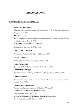  
 
90 
 
BIBLIOGRAPHIE
I) TRAITES ET OUVRAGES GENERAUX
- ABOUSSOROR Abdellah,
L’exécution du contrat de transport de marchandises en Droit Marocain et en Droit
Français, Litec, 2001
- AISENSTEIN Léo,
Staries et surestaries en droit français et en droit comparé, Librairie générale de droit
et de jurisprudence, Tome X, 1965
- BONASSSIES Pierre, SCAPEL Christian,
Traité de Droit Maritime, Ed. LGDJ, 2006
- CHEVALIER D., DUPHIL F.,
Le transport, Collection Defi Export, Ed. Foucher, 1994
- DANJON Daniel,
Traité de Droit Maritime, Tome II, Recueil Sirey, 1926
- De COURCY Alfred,
Questions de Droit Maritime A. Cotillon & Cie éditeurs, 1877
- DELEBECQUE Philippe,
Vente Internationale et Transports Maritimes, Mélanges Mouly, Ed. Litec, 1998
- DUFOUR Edmond,
Droit Maritime, Commentaire des titres I et II Livre II du Code de commerce, Tome I,
Auguste Durand Editeur
- Du PONTAVICE Emmanuel,
Transport et affrètement maritimes, Ed. Delmas, 2ème
éd., 1990
- Du PONTAVICE Emmanuel, RODIERE René,
Droit Maritime, Précis Dalloz, 1991
- MALAURIE Philippe, AYNES Louis, GAUTIER Pierre-Yves,
Les Contrats Spéciaux, Ed- Defrénois, 2005
 